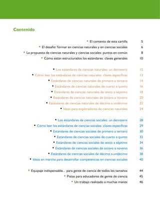 4
• El contexto de esta cartilla 5
• El desafío: formar en ciencias naturales y en ciencias sociales 6
• La propuesta de ciencias naturales y ciencias sociales: puntos en común 8
• Cómo están estructurados los estándares: claves generales 10
• Los estándares de ciencias naturales: un derrotero 12
• Cómo leer los estándares de ciencias naturales: claves específicas 13
• Estándares de ciencias naturales de primero a tercero 14
• Estándares de ciencias naturales de cuarto a quinto 16
• Estándares de ciencias naturales de sexto a séptimo 18
• Estándares de ciencias naturales de octavo a noveno 20
• Estándares de ciencias naturales de décimo a undécimo 22
• Ideas para exploradores de ciencias naturales 24
• Los estándares de ciencias sociales: un derrotero 28
• Cómo leer los estándares de ciencias sociales: claves específicas 29
• Estándares de ciencias sociales de primero a tercero 30
• Estándares de ciencias sociales de cuarto a quinto 32
• Estándares de ciencias sociales de sexto a séptimo 34
• Estándares de ciencias sociales de octavo a noveno 36
• Estándares de ciencias sociales de décimo a undécimo 38
• Ideas en marcha para desarrollar competencias en ciencias sociales 40
• Equipaje indispensable... para gente de ciencia de todos los tamaños 44
• Pistas para educadores de gente de ciencia 45
• Un trabajo realizado a muchas manos 46
Contenido
 