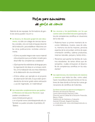 4 5
Además de ese equipaje, los formadores de gen-
te de ciencia pueden recurrir a:
La lectura y la discusión grupal de este docu-
mento, no sólo con colegas de ciencias natura-
les y sociales, sino con todo el equipo docente
de la institución, para establecer relaciones con
las otras publicaciones recibidas anterior-
mente.
- ¿Cómo se puede integrar este nuevo material
a los proyectos que ya se habían iniciado para
desarrollar las competencias ciudadanas?
- ¿Qué aportan los estándares de lenguaje para
la organización de ideas en un ensayo cientí-
fico, en la realización de una mesa redonda o
en la elaboración de una entrevista?
- ¿Cómo utilizar, por ejemplo en el proyecto
de observación del cielo, lo que están apren-
diendo los de tercer grado sobre estimación
y uso de magnitudes, en matemáticas?
Los materiales complementarios que publica
el Ministerio de Educación Nacional y que
pueden consultarse en:
www.mineducacion.gov.co
o en el portal www.colombiaaprende.edu.co
También se puede consultar el periódico Al
Tablero.
Los recursos y las posibilidades con los que
cuenta cada comunidad educativa para la prác-
tica de competencias científicas en situaciones
de la vida real.
- Podemos hacer un primer inventario de re-
cursos: bibliotecas, museos, casas de cultu-
ra, memoria viva de los mayores, personas
expertas de la comunidad, centros de expe-
rimentación científica, cadenas productivas,
reservas naturales, parques y tantos otros...
- Pensemos qué aportan las familias de nues-
tros estudiantes: de tantos oficios que de-
sempeñan, ¿cuáles enriquecen el desarro-
llo de competencias científicas en los estu-
diantes?
Las experiencias y los testimonios de maestros
y maestras que todos los días, como usted,
hacen maravillosos descubrimientos en los sa-
lones de clase donde se forman las nuevas ge-
neraciones de científicos de Colombia.
Escríbanos narrando sus experiencias pedagógicas a:
Ministerio de Educación Nacional
Centro Administrativo Nacional -CAN-
Dirección para la Calidad de la Educación Preescolar,
Básica y Media
Subdirección de Estándares y Evaluación
Avenida El Dorado, Bogotá (Colombia)
o a través del portal: www.colombiaaprende.edu.co,
en contáctenos.
Pistas para educadoresPistas para educadoresPistas para educadoresPistas para educadoresPistas para educadores
dedededede gente de cienciagente de cienciagente de cienciagente de cienciagente de ciencia
 