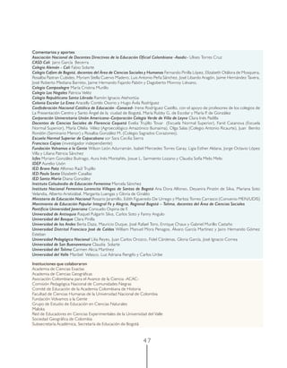 4 7
Comentarios y aportes
Asociación Nacional de Docentes Directivos de la Educación Oficial Colombiana -Asodic- Ulises Torres Cruz
CASD Cali Jairo García Becerra
Colegio Alemán - Cali Fabio Solarte
Colegio Cafam de Bogotá, docentes del Área de Ciencias Sociales y Humanas Fernando Pinilla López, Elizabeth Otálora de Mosquera,
Rosalba Pastran Cubides, Myriam Stella Cuervo Madero, Luis Antonio Peña Sánchez, José Libardo Aragón, Jaime Hernández Tavera,
José Roberto Mediana Barreto, Jaime Hernando Fajardo Pabón y Dagoberto Monroy Liévano.
Colegio Campoalegre María Cristina Murillo
Colegio Los Nogales Patricia Veléz
Colegio Republicano Santa Librada Ramón Ignacio Atehortúa
Colonia Escolar La Enea Aracelly Cortés Osorio y Hugo Ávila Rodríguez
Confederación Nacional Católica de Educación -Conaced- Irene Rodríguez Castillo, con el apoyo de profesores de los colegios de
La Presentación Centro y Santo Ángel de la ciudad de Bogotá, María Rubby G. de Escolar y María P. de González
Corporación Universitaria Unión Americana–Corporación Colegio Verde de Villa de Leyva Clara Inés Padilla
Docentes de Ciencias Sociales de Florencia Caquetá Evelia Trujillo Tovar (Escuela Normal Superior), Farid Casanova (Escuela
Normal Superior), María Ofelia Vélez (Agroecológico Amazónico Buinaima), Olga Salas (Colegio Antonio Ricaurte), Juan Benito
Rondón (Seminario Menor) y Rosalba González M. (Colegio Sagrados Corazones).
Escuela Normal Superior de Copacabana sor Sara Cecilia Sierra
Francisco Cajiao (investigador independiente)
Fundación Volvamos a la Gente Wilson León Adurramán, Isabel Mercedes Torres Garay, Ligia Esther Aldana, Jorge Octavio López
Villa y Liliana Patricia Sánchez
Icfes Myriam González Buitrago, Aura Inés Montañés, Josue L. Sarmiento Lozano y Claudia Sofía Melo Melo
IDEP Aurelio Usón
IED Bravo Paéz Alfonso Raúl Trujillo
IED Paulo Sexto Elizabeth Casallas
IED Santa María Diana González
Instituto Colsubsidio de Educación Femenina Marcela Sánchez
Instituto Nacional Femenino Lorencita Villegas de Santos de Bogotá Ana Dora Alfonso, Deyanira Pinzón de Silva, Mariana Soto
Velandia, Alberto Aristizábal, Margarita Luengas y Gloria de Giraldo
Ministerio de Educación Nacional Rosario Jaramillo, Edith Figueredo De Urrego y Maritza Torres Carrasco (Convenio MEN/UDIS)
Movimiento de Educación Popular Integral Fe y Alegría, Regional Bogotá – Tolima, docentes del Área de Ciencias Sociales
Pontificia Universidad Javeriana Consuelo Ospina de F.
Universidad de Antioquia Raquel Pulgarín Silva, Carlos Soto y Fanny Angulo
Universidad del Bosque Clara Pinilla
Universidad de los Andes Berta Daza, Mauricio Duque, José Rafael Toro, Enrique Chaux y Gabriel Murillo Castaño
Universidad Distrital Francisco José de Caldas William Manuel Mora Penagos, Álvaro García Martínez y Jairo Hernando Gómez
Esteban
Universidad Pedagógica Nacional Lilia Reyes, Juan Carlos Orozco, Fidel Cárdenas, Gloria García, José Ignacio Correa
Universidad de San Buenaventura Claudia Solarte
Universidad del Tolima Carmen Alicia Martínez
Universidad del Valle Maribel Velasco, Luz Adriana Rengifo y Carlos Uribe
Instituciones que colaboraron
Academia de Ciencias Exactas
Academia de Ciencias Geográficas
Asociación Colombiana para el Avance de la Ciencia -ACAC-
Comisión Pedagógica Nacional de Comunidades Negras
Comité de Educación de la Academia Colombiana de Historia
Facultad de Ciencias Humanas de la Universidad Nacional de Colombia
Fundación Volvamos a la Gente
Grupo de Estudio de Educación en Ciencias Naturales
Maloka
Red de Educadores en Ciencias Experimentales de la Universidad del Valle
Sociedad Geográfica de Colombia
Subsecretaría Académica, Secretaría de Educación de Bogotá
 