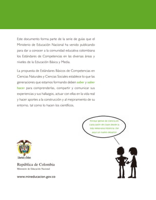 4 8
República de Colombia
Ministerio de Educación Nacional
www.mineducacion.gov.co
Este documento forma parte de la serie de guías que el
Ministerio de Educación Nacional ha venido publicando
para dar a conocer a la comunidad educativa colombiana
los Estándares de Competencias en las diversas áreas y
niveles de la Educación Básica y Media.
La propuesta de Estándares Básicos de Competencias en
Ciencias Naturales y Ciencias Sociales establece lo que las
generaciones que estamos formando deben saber y saber
hacer para comprenderlas, compartir y comunicar sus
experiencias y sus hallazgos, actuar con ellas en la vida real
y hacer aportes a la construcción y al mejoramiento de su
entorno, tal como lo hacen los científicos.
Formar gente de ciencia en
cada salón de clase desde la
más temprana infancia: ¡he
aquí un nuevo desafío!
 