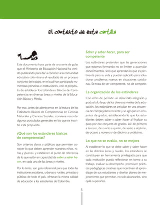 5
Este documento hace parte de una serie de guías
que el Ministerio de Educación Nacional ha veni-
do publicando para dar a conocer a la comunidad
educativa colombiana el resultado de un proceso
conjunto de trabajo, en el cual han participado nu-
merosas personas e instituciones, con el propósi-
to de establecer los Estándares Básicos de Com-
petencias en diversas áreas y niveles de la Educa-
ción Básica y Media.
Por eso, antes de adentrarnos en la lectura de los
Estándares Básicos de Competencias en Ciencias
Naturales y Ciencias Sociales, conviene recordar
algunos postulados generales en los que se inscri-
be esta propuesta.
¿Qué son los estándares básicos
de competencias?
Son criterios claros y públicos que permiten co-
nocer lo que deben aprender nuestros niños, ni-
ñas y jóvenes, y establecen el punto de referencia
de lo que están en capacidad de saber y saber ha-
cer, en cada una de las áreas y niveles.
Por lo tanto, son guía referencial para que todas las
instituciones escolares, urbanas o rurales, privadas o
públicas de todo el país, ofrezcan la misma calidad
de educación a los estudiantes de Colombia.
El contexto de estaEl contexto de estaEl contexto de estaEl contexto de estaEl contexto de esta cartillacartillacartillacartillacartilla
Saber y saber hacer, para ser
competente
Los estándares pretenden que las generaciones
que estamos formando no se limiten a acumular
conocimientos, sino que aprendan lo que es per-
tinente para su vida y puedan aplicarlo para solu-
cionar problemas nuevos en situaciones cotidia-
nas. Se trata de ser competente, no de competir.
La organización de los estándares
Con el fin de permitir un desarrollo integrado y
gradual a lo largo de los diversos niveles de la edu-
cación, los estándares se articulan en una secuen-
cia de complejidad creciente y se agrupan en con-
juntos de grados, estableciendo lo que los estu-
diantes deben saber y saber hacer al finalizar su
paso por ese conjunto de grados, así: de primero
a tercero, de cuarto a quinto, de sexto a séptimo,
de octavo a noveno y de décimo a undécimo.
Lo que no se evalúa, no se mejora
Al establecer lo que se debe saber y saber hacer
en las distintas áreas y niveles, los estándares se
constituyen en herramienta privilegiada para que
cada institución pueda reflexionar en torno a su
trabajo, evaluar su desempeño, promover prácti-
cas pedagógicas creativas que incentiven el apren-
dizaje de sus estudiantes y diseñar planes de me-
joramiento que permitan, no solo alcanzarlos, sino
ojalá superarlos.
 