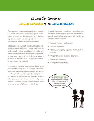 6
En un entorno cada vez más complejo, competiti-
vo y cambiante, formar en ciencias significa contri-
buir a la formación de ciudadanos y ciudadanas
capaces de razonar, debatir, producir, convivir y
desarrollar al máximo su potencial creativo.
Este desafío nos plantea la responsabilidad de pro-
mover una educación crítica, ética, tolerante con
la diversidad y comprometida con el medio am-
biente; una educación que se constituya en puen-
te para crear comunidades con lazos de solidari-
dad, sentido de pertenencia y responsabilidad fren-
te a lo público y lo nacional.
La propuesta que aquí presentamos al país busca
crear condiciones para que nuestros estudiantes
sepan qué son las ciencias naturales y las ciencias
sociales, y también para que puedan comprender-
las, comunicar y compartir sus experiencias y sus
hallazgos, actuar con ellas en la vida real y hacer
aportes a la construcción y al mejoramiento de su
entorno, tal como lo hacen los científicos.
El desafíEl desafíEl desafíEl desafíEl desafíooooo: formar en: formar en: formar en: formar en: formar en
ciencias naturalesciencias naturalesciencias naturalesciencias naturalesciencias naturales yyyyy enenenenen ciencias socialesciencias socialesciencias socialesciencias socialesciencias sociales
Los estándares que formulamos pretenden cons-
tituirse en derrotero para que cada estudiante de-
sarrolle, desde el comienzo de su vida escolar, ha-
bilidades científicas para:
• Explorar hechos y fenómenos.
• Analizar problemas.
• Observar, recoger y organizar información re-
levante.
• Utilizar diferentes métodos de análisis.
• Evaluar los métodos.
• Compartir los resultados.
Tarea para la vida:
Aproximarnos a la ciencia
para comprender el pasado,
vivir y dar significado al
presente y ayudar a
construir el futuro.
 