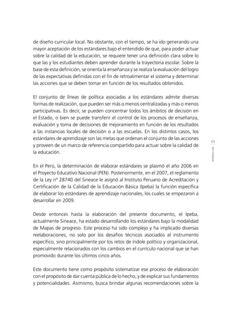 11
INTRODUCCIÓN
de diseño curricular local. No obstante, con el tiempo, se ha ido generando una
mayor aceptación de los estándares bajo el entendido de que, para poder actuar
sobre la calidad de la educación, se requiere tener una definición clara sobre lo
que las y los estudiantes deben aprender durante la trayectoria escolar. Sobre la
base de esta definición, se orienta la enseñanza y se realiza la evaluación del logro
de las expectativas definidas con el fin de retroalimentar el sistema y determinar
las acciones que se deben tomar en función de los resultados obtenidos.
El conjunto de líneas de política asociadas a los estándares admite diversas
formas de realización, que pueden ser más o menos centralizadas y más o menos
participativas. Es decir, se pueden concentrar todos los ámbitos de decisión en
el Estado, o bien se puede transferir el control de los procesos de enseñanza,
evaluación y toma de decisiones de mejoramiento en función de los resultados
a las instancias locales de decisión o a las escuelas. En los distintos casos, los
estándares de aprendizaje son las metas que ordenan el conjunto de las acciones
y proveen de un marco de referencia compartido para actuar sobre la calidad de
la educación.
En el Perú, la determinación de elaborar estándares se plasmó el año 2006 en
el Proyecto Educativo Nacional (PEN). Posteriormente, en el 2007, el reglamento
de la Ley nº 28740 del Sineace le asignó al Instituto Peruano de Acreditación y
Certificación de la Calidad de la Educación Básica (Ipeba) la función específica
de elaborar los estándares de aprendizaje nacionales, los cuales se empezaron a
desarrollar en 2009.
Desde entonces hasta la elaboración del presente documento, el Ipeba,
actualmente Sineace, ha estado desarrollando los estándares bajo la modalidad
de Mapas de progreso. Este proceso ha sido complejo y ha implicado diversas
reelaboraciones, no solo por los desafíos técnicos asociados al instrumento
específico, sino principalmente por los retos de índole político y organizacional,
especialmente relacionados con los cambios en el currículo nacional que se han
promovido durante los últimos cinco años.
Este documento tiene como propósito sistematizar ese proceso de elaboración
con el propósito de dar cuenta pública de lo hecho, y de explicar sus fundamentos
y potencialidades. Asimismo, busca brindar algunas recomendaciones sobre la
 