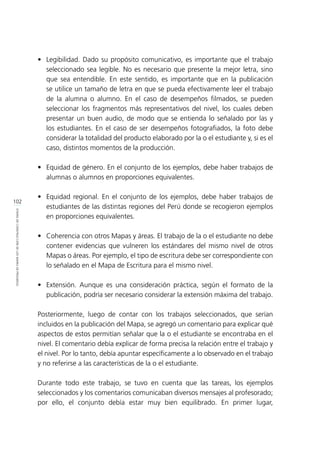 102
ETAPASDECONSTRUCCIÓNDELOSMAPASDEPROGRESO
•	 Legibilidad. Dado su propósito comunicativo, es importante que el trabajo
seleccionado sea legible. No es necesario que presente la mejor letra, sino
que sea entendible. En este sentido, es importante que en la publicación
se utilice un tamaño de letra en que se pueda efectivamente leer el trabajo
de la alumna o alumno. En el caso de desempeños filmados, se pueden
seleccionar los fragmentos más representativos del nivel, los cuales deben
presentar un buen audio, de modo que se entienda lo señalado por las y
los estudiantes. En el caso de ser desempeños fotografiados, la foto debe
considerar la totalidad del producto elaborado por la o el estudiante y, si es el
caso, distintos momentos de la producción.
•	 Equidad de género. En el conjunto de los ejemplos, debe haber trabajos de
alumnas o alumnos en proporciones equivalentes.
•	 Equidad regional. En el conjunto de los ejemplos, debe haber trabajos de
estudiantes de las distintas regiones del Perú donde se recogieron ejemplos
en proporciones equivalentes.
•	 Coherencia con otros Mapas y áreas. El trabajo de la o el estudiante no debe
contener evidencias que vulneren los estándares del mismo nivel de otros
Mapas o áreas. Por ejemplo, el tipo de escritura debe ser correspondiente con
lo señalado en el Mapa de Escritura para el mismo nivel.
•	 Extensión. Aunque es una consideración práctica, según el formato de la
publicación, podría ser necesario considerar la extensión máxima del trabajo.
Posteriormente, luego de contar con los trabajos seleccionados, que serían
incluidos en la publicación del Mapa, se agregó un comentario para explicar qué
aspectos de estos permitían señalar que la o el estudiante se encontraba en el
nivel. El comentario debía explicar de forma precisa la relación entre el trabajo y
el nivel. Por lo tanto, debía apuntar específicamente a lo observado en el trabajo
y no referirse a las características de la o el estudiante.
Durante todo este trabajo, se tuvo en cuenta que las tareas, los ejemplos
seleccionados y los comentarios comunicaban diversos mensajes al profesorado;
por ello, el conjunto debía estar muy bien equilibrado. En primer lugar,
 