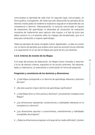 103
ETAPASDECONSTRUCCIÓNDELOSMAPASDEPROGRESO
comunicaban la identidad de cada nivel. En segundo lugar, comunicaban, en
forma gráfica, la progresión, de modo que solo observando los ejemplos de los
distintos niveles podía ser evidente la trayectoria seguida en el desarrollo de una
competencia o dominio. Adicionalmente, el conjunto comunicaba la riqueza
de expresiones del aprendizaje; la diversidad de situaciones de evaluación
necesarias de implementar para capturar esta riqueza; y el tipo de juicio que
debía construir la o el docente sobre los trabajos del estudiantado, que es la
base para conducirlos a mayores aprendizajes.
Todos los ejemplos de tareas recogidos fueron digitalizados. La idea era contar
con un banco de ejemplos que pudiera servir para las acciones futuras referidas
a la capacitación en el uso de los Mapas por parte de las y los docentes.
3.2.4. Criterios de revisión de los Mapas
A lo largo del proceso de elaboración, los Mapas fueron revisados y reescritos
a la luz de diversos criterios, expuestos en los puntos anteriores. No obstante,
dada su importancia, se sistematizan a continuación en forma de preguntas.
Progresión y consistencia de los dominios y dimensiones
•	 ¿Cada Mapa corresponde a un dominio de aprendizaje relevante y distintivo
del área?
•	 ¿No está ausente ningún dominio de aprendizaje significativo?
•	 ¿Cada Mapa tiene un foco preciso y distintivo? ¿Se presentan traslapes entre
Mapas?
•	 ¿Las dimensiones representan conocimientos y habilidades relevantes en la
competencia o dominio?
•	 ¿Las dimensiones apuntan a conocimientos, entendimientos y habilidades
susceptibles de progreso?
•	 ¿Todas las dimensiones progresan a lo largo de los niveles definidos? ¿Existen
 