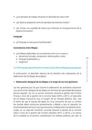 105
ETAPASDECONSTRUCCIÓNDELOSMAPASDEPROGRESO
•	 ¿Los ejemplos de trabajo refuerzan la identidad de cada nivel?
•	 ¿Se observa progresión entre los ejemplos de distintos niveles?
•	 ¿Se incluye una variedad de tareas que refuerzan el enriquecimiento de la
experiencia escolar?
Lenguaje
•	 ¿El lenguaje es claro para el profesorado?
Consistencia entre Mapas
•	 ¿Los Mapas elaborados son consistentes entre sí en cuanto a
	 a.	 elementos formales, compontes, diseño gráfico, estilo;
	 b.	 lenguaje (habilidades); y
	 c.	exigencia?
3.3.PrincipalesdesafíosdelaconstruccióndelosMapasdeprogreso
A continuación, se describen algunos de los desafíos más importantes de la
elaboración de los Mapas de progreso.
•	 Elaboración desigual de los Mapas a lo largo de las tres gestiones
Las tres gestiones por las que transitó la elaboración de estándares originaron
una construcción desigual de los Mapas en términos de rigurosidad del proceso
técnico seguido. Así, en un primer momento, durante la gestión del ministro
Chang e inicio de la gestión de la ministra Salas (2010 a 2011), el desarrollo
de los Mapas transcurrió muy al margen de los tiempos políticos. Ello, más
el hecho de que el equipo del Ipeba era muy consciente de que un cambio
tan grande debía construirse gradualmente y debido a que se siguieron las
recomendaciones técnicas muy rigurosamente, la elaboración fue bastante lenta.
Luego, en un segundo momento, ocurrido durante la gestión de la ministra
Salas e inicio de la gestión del ministro Saavedra (2011 a 2013), a la inversa
de lo sucedido en el primero, prevalecieron los tiempos políticos; por ello, la
 