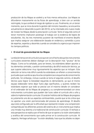 106
ETAPASDECONSTRUCCIÓNDELOSMAPASDEPROGRESO
producción de los Mapas se aceleró y se hizo menos exhaustiva. Los Mapas se
difundieron masivamente vía las Rutas de aprendizaje, si bien con un sentido
restringido, lo que conllevó el riesgo de rigidizar su uso. Finalmente, en un tercer
momento, que se inicia durante la gestión del ministro Saavedra y se encuentra
actualmente en desarrollo (a partir del 2013), se ha intentado otro nuevo modo
de instalar los Mapas desde la prescripción curricular. Tanto el segundo como el
tercer momento implicaron postergar el trabajo con la evidencia de logros de
estudiantes. Así, los tres momentos pusieron de manifiesto el enorme desafío
que implica asegurar una elaboración basada en evidencia y sometida a juicio
de expertas, expertos y docentes cuando se considera la urgencia que imponen
los tiempos políticos.
•	 El nivel de granularidad de los Mapas
Larelacióntensaconelcurrículotuvoqueverconelhechodequelosinstrumentos
curriculares existentes debían dialogar con la descripción más “gruesa” de los
Mapas. Como se ha señalado, para ser breves, los estándares deben apuntar a
los elementos centrales, cuestión controvertida y de difícil resolución técnica, ya
que supone seleccionar muy rigurosamente los aspectos que se incluyen. Esta
selección se torna más difícil cuando los estándares se refieren a conocimientos
puntuales que cuando se apunta a las competencias o esquemas de conocimiento
profundo. Sin embargo, incluso cuando se toma el segundo camino, el desafío
técnico para lograr la brevedad requerida es demandante, ya que el mismo
equipo elaborador teme dejar fuera algo significativo, y quienes reciben los
estándares esperan que todo se precise con el máximo detalle sin considerar
el rol ordenador de los Mapas de progreso y su complementariedad con otros
instrumentos curriculares que pueden dar luces sobre el currículo año a año y
sobre la implementación curricular. El carácter holístico de los Mapas de progreso
es justamente uno de sus aspectos controvertidos, puesto que se les critica que
no aportan una visión pormenorizada del proceso de aprendizaje. El desafío
aquí está configurado por la dificultad que representó instalar una comprensión
compartida por los diferentes actores del sistema de un instrumento que implica
una mirada muy distinta a la tradicional de construcción curricular. El rechazo a
esta perspectiva se explica por el hecho de que se opone a la visión atomizadora
y analítica del conocimiento que suele primar en la construcción curricular. Al
respecto, Heritage señala que “la visión detallada, hace que los árboles no dejen
 