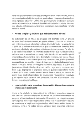107
ETAPASDECONSTRUCCIÓNDELOSMAPASDEPROGRESO
ver el bosque, volviéndose cada pequeño objetivo en un fin en sí mismo, muchas
veces desligado del objetivo siguiente, poniendo en riesgo dar direccionalidad
clara al proceso educativo” (2008). Más que realizar una construcción curricular
analítica pormenorizada, los Mapas describen competencias inclusivas, centrales,
que articulan en la actuación una serie de aprendizajes más específicos, y en ello
radica su aporte.
•	 Proceso complejo y recursivo que implica múltiples miradas
La elaboración de los Mapas de progreso está diseñada como un proceso
recursivo de afinamiento sucesivo, en que los primeros borradores se contrastan
con evidencia empírica sobre el aprendizaje del estudiantado, y se van puliendo
a partir de la revisión de comentaristas que los observan en términos de su
contenido, claridad y adecuación a distintos contextos escolares. Por ello, las
y los elaboradores deben ser advertidos desde el inicio que el producto al que
arribarán será el resultado de un trabajo colectivo, de crítica sostenida, que irá
mejorando paulatinamente a través de múltiples revisiones. Los buenos Mapas
crean en el lector la falsa idea de que es muy fácil construirlos, puesto que tienen
pocas palabras, son sencillos y hablan de cosas que el estudiantado puede hacer,
lo que se refuerza incluso con imágenes ilustrativas. La paradoja es que en esto
justamente estriba la dificultad de la elaboración. Llegar a tener entre manos un
buen Mapa de progreso es un proceso arduo, en que es necesario tener mucha
tolerancia a la crítica y mucha apertura a mirar desde la perspectiva de otros: en
primer lugar, desde el aprendizaje del estudiantado y sus procesos cognitivos;
y, en segundo lugar, desde las y los profesores y las y los estudiantes en tanto
lectores y usuarios de los Mapas.
•	 La articulación entre estándares de contenido (Mapas de progreso) y
estándares de desempeño
Como se ha señalado, la elaboración de los estándares proponía un esquema
que vinculaba conceptualmente los estándares de contenido como Mapas de
progreso y los estándares de desempeño. El propósito era otorgar un marco
común para el monitoreo del aprendizaje tanto a nivel de sistema como de aula,
de manera que se propicie un mayor vínculo o relación entre ambos niveles. Sin
embargo, como se ha podido apreciar, varios de estos propósitos ambiciosos
 