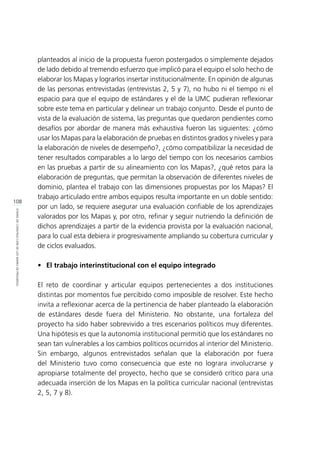 108
ETAPASDECONSTRUCCIÓNDELOSMAPASDEPROGRESO
planteados al inicio de la propuesta fueron postergados o simplemente dejados
de lado debido al tremendo esfuerzo que implicó para el equipo el solo hecho de
elaborar los Mapas y lograrlos insertar institucionalmente. En opinión de algunas
de las personas entrevistadas (entrevistas 2, 5 y 7), no hubo ni el tiempo ni el
espacio para que el equipo de estándares y el de la UMC pudieran reflexionar
sobre este tema en particular y delinear un trabajo conjunto. Desde el punto de
vista de la evaluación de sistema, las preguntas que quedaron pendientes como
desafíos por abordar de manera más exhaustiva fueron las siguientes: ¿cómo
usar los Mapas para la elaboración de pruebas en distintos grados y niveles y para
la elaboración de niveles de desempeño?, ¿cómo compatibilizar la necesidad de
tener resultados comparables a lo largo del tiempo con los necesarios cambios
en las pruebas a partir de su alineamiento con los Mapas?, ¿qué retos para la
elaboración de preguntas, que permitan la observación de diferentes niveles de
dominio, plantea el trabajo con las dimensiones propuestas por los Mapas? El
trabajo articulado entre ambos equipos resulta importante en un doble sentido:
por un lado, se requiere asegurar una evaluación confiable de los aprendizajes
valorados por los Mapas y, por otro, refinar y seguir nutriendo la definición de
dichos aprendizajes a partir de la evidencia provista por la evaluación nacional,
para lo cual esta debiera ir progresivamente ampliando su cobertura curricular y
de ciclos evaluados.
•	 El trabajo interinstitucional con el equipo integrado
El reto de coordinar y articular equipos pertenecientes a dos instituciones
distintas por momentos fue percibido como imposible de resolver. Este hecho
invita a reflexionar acerca de la pertinencia de haber planteado la elaboración
de estándares desde fuera del Ministerio. No obstante, una fortaleza del
proyecto ha sido haber sobrevivido a tres escenarios políticos muy diferentes.
Una hipótesis es que la autonomía institucional permitió que los estándares no
sean tan vulnerables a los cambios políticos ocurridos al interior del Ministerio.
Sin embargo, algunos entrevistados señalan que la elaboración por fuera
del Ministerio tuvo como consecuencia que este no lograra involucrarse y
apropiarse totalmente del proyecto, hecho que se consideró crítico para una
adecuada inserción de los Mapas en la política curricular nacional (entrevistas
2, 5, 7 y 8).
 