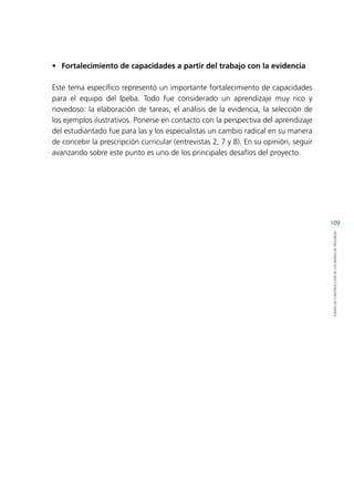 109
ETAPASDECONSTRUCCIÓNDELOSMAPASDEPROGRESO
•	 Fortalecimiento de capacidades a partir del trabajo con la evidencia
Este tema específico representó un importante fortalecimiento de capacidades
para el equipo del Ipeba. Todo fue considerado un aprendizaje muy rico y
novedoso: la elaboración de tareas, el análisis de la evidencia, la selección de
los ejemplos ilustrativos. Ponerse en contacto con la perspectiva del aprendizaje
del estudiantado fue para las y los especialistas un cambio radical en su manera
de concebir la prescripción curricular (entrevistas 2, 7 y 8). En su opinión, seguir
avanzando sobre este punto es uno de los principales desafíos del proyecto.
 