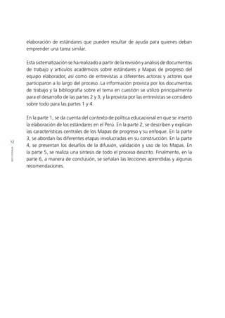 12
INTRODUCCIÓN
elaboración de estándares que pueden resultar de ayuda para quienes deban
emprender una tarea similar.
Esta sistematización se ha realizado a partir de la revisión y análisis de documentos
de trabajo y artículos académicos sobre estándares y Mapas de progreso del
equipo elaborador, así como de entrevistas a diferentes actoras y actores que
participaron a lo largo del proceso. La información provista por los documentos
de trabajo y la bibliografía sobre el tema en cuestión se utilizó principalmente
para el desarrollo de las partes 2 y 3, y la provista por las entrevistas se consideró
sobre todo para las partes 1 y 4.
En la parte 1, se da cuenta del contexto de política educacional en que se insertó
la elaboración de los estándares en el Perú. En la parte 2, se describen y explican
las características centrales de los Mapas de progreso y su enfoque. En la parte
3, se abordan las diferentes etapas involucradas en su construcción. En la parte
4, se presentan los desafíos de la difusión, validación y uso de los Mapas. En
la parte 5, se realiza una síntesis de todo el proceso descrito. Finalmente, en la
parte 6, a manera de conclusión, se señalan las lecciones aprendidas y algunas
recomendaciones.
 