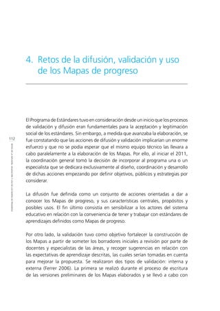 112
RETOSDELADIFUSIÓN,VALIDACIÓNYUSODELOSMAPASDEPROGRESO
El Programa de Estándares tuvo en consideración desde un inicio que los procesos
de validación y difusión eran fundamentales para la aceptación y legitimación
social de los estándares. Sin embargo, a medida que avanzaba la elaboración, se
fue constatando que las acciones de difusión y validación implicarían un enorme
esfuerzo y que no se podía esperar que el mismo equipo técnico las llevara a
cabo paralelamente a la elaboración de los Mapas. Por ello, al iniciar el 2011,
la coordinación general tomó la decisión de incorporar al programa una o un
especialista que se dedicara exclusivamente al diseño, coordinación y desarrollo
de dichas acciones empezando por definir objetivos, públicos y estrategias por
considerar.
La difusión fue definida como un conjunto de acciones orientadas a dar a
conocer los Mapas de progreso, y sus características centrales, propósitos y
posibles usos. El fin último consistía en sensibilizar a los actores del sistema
educativo en relación con la conveniencia de tener y trabajar con estándares de
aprendizajes definidos como Mapas de progreso.
Por otro lado, la validación tuvo como objetivo fortalecer la construcción de
los Mapas a partir de someter los borradores iniciales a revisión por parte de
docentes y especialistas de las áreas, y recoger sugerencias en relación con
las expectativas de aprendizaje descritas, las cuales serían tomadas en cuenta
para mejorar la propuesta. Se realizaron dos tipos de validación: interna y
externa (Ferrer 2006). La primera se realizó durante el proceso de escritura
de las versiones preliminares de los Mapas elaborados y se llevó a cabo con
4.	 Retos de la difusión, validación y uso
de los Mapas de progreso
 