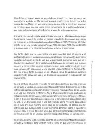 115
RETOSDELADIFUSIÓN,VALIDACIÓNYUSODELOSMAPASDEPROGRESO
Una de las principales lecciones aprendidas en relación con estos procesos fue
que difundir y validar los Mapas implica una definición previa del uso que se les
quiera dar. Los Mapas no son una herramienta que solo se construye, sino que
se construye para que sea usada como componente de la política educativa y
por parte del profesorado y los distintos actores del sistema educativo.
Como se ha explicado a lo largo de este documento, los Mapas constituyen una
herramienta nueva. Esto implica un cambio importante de enfoque, pues estos
se centran en la continuidad del aprendizaje (Masters 2005; Wiggins y McTighe
2012), tienen una mirada holística (Forster 2007; Heritage 2008; Shepard 2008)
y se concentran en la observación del proceso desde el aprendizaje.
Por tanto, dado que su uso implica una gran novedad para el sistema y el
profesorado, es necesario contar con una estrategia de comunicación que incluya
una clara definición previa del uso que se promoverá. Asimismo, para que las y
los docentes participen de la validación de los Mapas es necesario que puedan
conocer y comprender sus usos posibles, ya que, para validarlos, deben tener
una comprensión conceptual y una claridad instrumental de la herramienta.
De este modo, tanto los procesos de difusión como de validación suponen
una definición previa del uso, y un trabajo de apropiación y comprensión del
instrumento.
En ese sentido, el camino recorrido ha permitido identificar que los procesos
de difusión y validación asumen distintas características dependiendo de si las
estrategias que los acompañan promueven un uso más superficial de los Mapas
o un uso más profundo o intensivo. Así, la difusión puede llevarse a cabo con la
sola publicación de los Mapas, si se busca simplemente dar a conocer el estándar,
o con el diseño de estrategias que apunten a la generación de capacidades para
su uso, si se desea potenciar el uso del estándar como referente pedagógico
en el aula. De igual manera, en el caso de la validación, es posible diseñar
estrategias que busquen solo recoger opiniones generales sobre el estándar o
avanzar hacia el recojo de comentarios que permitan realizar propuestas técnicas
de reelaboración de los Mapas a partir de los aportes de las y los participantes.
En el Perú, durante todo el periodo descrito, se utilizaron distintas estrategias de
difusión y validación, pero también varió la forma en que se definió el uso a lo
 