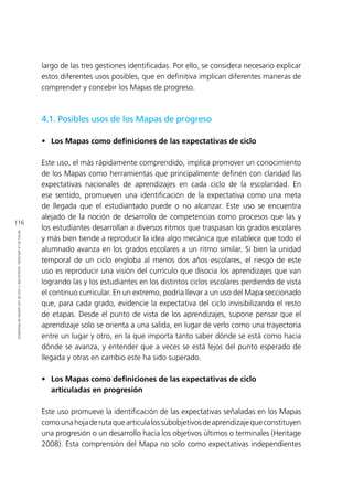 116
RETOSDELADIFUSIÓN,VALIDACIÓNYUSODELOSMAPASDEPROGRESO
largo de las tres gestiones identificadas. Por ello, se considera necesario explicar
estos diferentes usos posibles, que en definitiva implican diferentes maneras de
comprender y concebir los Mapas de progreso.
4.1. Posibles usos de los Mapas de progreso
•	 Los Mapas como definiciones de las expectativas de ciclo
Este uso, el más rápidamente comprendido, implica promover un conocimiento
de los Mapas como herramientas que principalmente definen con claridad las
expectativas nacionales de aprendizajes en cada ciclo de la escolaridad. En
ese sentido, promueven una identificación de la expectativa como una meta
de llegada que el estudiantado puede o no alcanzar. Este uso se encuentra
alejado de la noción de desarrollo de competencias como procesos que las y
los estudiantes desarrollan a diversos ritmos que traspasan los grados escolares
y más bien tiende a reproducir la idea algo mecánica que establece que todo el
alumnado avanza en los grados escolares a un ritmo similar. Si bien la unidad
temporal de un ciclo engloba al menos dos años escolares, el riesgo de este
uso es reproducir una visión del currículo que disocia los aprendizajes que van
logrando las y los estudiantes en los distintos ciclos escolares perdiendo de vista
el continuo curricular. En un extremo, podría llevar a un uso del Mapa seccionado
que, para cada grado, evidencie la expectativa del ciclo invisibilizando el resto
de etapas. Desde el punto de vista de los aprendizajes, supone pensar que el
aprendizaje solo se orienta a una salida, en lugar de verlo como una trayectoria
entre un lugar y otro, en la que importa tanto saber dónde se está como hacia
dónde se avanza, y entender que a veces se está lejos del punto esperado de
llegada y otras en cambio este ha sido superado.
•	 Los Mapas como definiciones de las expectativas de ciclo
	 articuladas en progresión
Este uso promueve la identificación de las expectativas señaladas en los Mapas
comounahojaderutaquearticulalossubobjetivosdeaprendizajequeconstituyen
una progresión o un desarrollo hacia los objetivos últimos o terminales (Heritage
2008). Esta comprensión del Mapa no solo como expectativas independientes
 