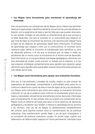 118
RETOSDELADIFUSIÓN,VALIDACIÓNYUSODELOSMAPASDEPROGRESO
•	 Los Mapas como herramienta para monitorear el aprendizaje del
alumnado
Este uso promueve una comprensión de los Mapas como criterios que permiten
observar el aprendizaje e identificar dónde se encuentran las y los estudiantes en
relación con la expectativa de logro y qué les falta para que puedan alcanzarla.
En ese sentido, el Mapa no solo provee un entendimiento de lo que se busca y
se debe desarrollar, sino que se convierte en un instrumento para observar en
qué nivel de logro se encuentran las alumnas y los alumnos para trabajar hacia
el logro de los objetivos de aprendizaje desde dicha información. El enfoque
de aprendizaje que subyace a este uso es constructivista: se reconoce como
necesario saber dónde se encuentra el estudiantado para identificar su zona
de desarrollo próxima, a la vez que se reconoce que no todas ni todos los
estudiantes de un mismo curso se encuentran en el mismo nivel de desarrollo.
Esta información es crucial para diseñar estrategias pedagógicas coherentes con
esta diversidad de niveles, como articular un trabajo con el colectivo, a la vez
que proponer estrategias complementarias para aquellos que requieren apoyo
adicional o para aquellos otros que pueden avanzar hacia otras áreas porque van
más rápido que el resto.
•	 Los Mapas como herramienta para apoyar una evaluación formativa
Este uso, el más profundo y complejo de instalar, implica no solo conocer las
expectativas de aprendizaje, comprenderlas a profundidad como parte de un
continuo o determinar a partir de ellas el nivel de logros de las y los estudiantes.
Los Mapas como herramienta que sirven para apoyar la evaluación formativa
involucran el uso de la evidencia para informar al estudiantado acerca de sus
logros y necesidades, retroalimentar la enseñanza y tomar decisiones informadas
para el mejoramiento. En ese sentido, este uso supone una comprensión de los
Mapas como el referente principal para guiar la toma oportuna de decisiones
pedagógicas y de gestión que tiendan a mejorar el aprendizaje de las alumnas
y los alumnos. Este uso de los Mapas es absolutamente complementario
del anterior, pero significa avanzar hacia la transformación de las prácticas
evaluativas. Esta transformación puede llegar a ser de gran envergadura si
se consideran las prácticas evaluativas usuales. En primer lugar, supone una
observación de determinados aspectos en forma permanente, orientada hacia
 