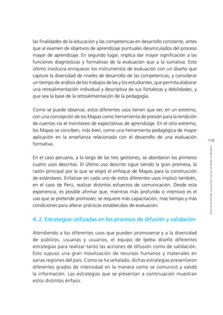 119
RETOSDELADIFUSIÓN,VALIDACIÓNYUSODELOSMAPASDEPROGRESO
las finalidades de la educación y las competencias en desarrollo constante, antes
que al examen de objetivos de aprendizaje puntuales desvinculados del proceso
mayor de aprendizaje. En segundo lugar, implica dar mayor significación a las
funciones diagnósticas y formativas de la evaluación que a la sumativa. Esto
último involucra enriquecer los instrumentos de evaluación con un diseño que
capture la diversidad de niveles de desarrollo de las competencias, y considerar
un tiempo de análisis de los trabajos de las y los estudiantes, que permita elaborar
una retroalimentación individual y descriptiva de sus fortalezas y debilidades, y
que sea la base de la retroalimentación de la pedagogía.
Como se puede observar, estos diferentes usos tienen que ver, en un extremo,
con una concepción de los Mapas como herramienta de presión para la rendición
de cuentas vía el monitoreo de expectativas de aprendizaje. En el otro extremo,
los Mapas se conciben, más bien, como una herramienta pedagógica de mayor
aplicación en la enseñanza relacionada con el desarrollo de una evaluación
formativa.
En el caso peruano, a lo largo de las tres gestiones, se abordaron los primeros
cuatro usos descritos. El último uso descrito sigue siendo la gran promesa, la
razón principal por la que se eligió el enfoque de Mapas para la construcción
de estándares. Enfatizar en cada uno de estos diferentes usos implicó también,
en el caso de Perú, realizar distintos esfuerzos de comunicación. Desde esta
experiencia, es posible afirmar que, mientras más profundo o intensivo es el
uso que se pretende promover, se requiere más capacitación, más tiempo y más
condiciones para alterar prácticas establecidas de evaluación.
4. 2. Estrategias utilizadas en los procesos de difusión y validación
Atendiendo a los diferentes usos que pueden promoverse y a la diversidad
de públicos, usuarias y usuarios, el equipo de Ipeba diseñó diferentes
estrategias para realizar tanto las acciones de difusión como de validación.
Esto supuso una gran movilización de recursos humanos y materiales en
varias regiones del país. Como se ha señalado, dichas estrategias presentaron
diferentes grados de intensidad en la manera como se comunicó y validó
la información. Las estrategias que se presentan a continuación muestran
estos distintos énfasis.
 