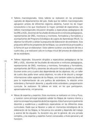 120
RETOSDELADIFUSIÓN,VALIDACIÓNYUSODELOSMAPASDEPROGRESO
•	Talleres macroregionales. Estos talleres se realizaron en las principales
capitales de departamentos del país. Dado que los talleres macroregionales
agruparon actores de diferentes regiones aledañas, fueron los de mayor
convocatoria o los que movilizaron la mayor cantidad de especialistas. Los
talleres macroregionales estuvieron dirigidos a especialistas pedagógicos de
las DRE y UGEL, docentes de facultades de educación e institutos pedagógicos,
representantes de ONG, monitoras y monitores, formadoras y formadores y
acompañantes del Programa Estratégico de Logros de Aprendizaje (PELA). Su
objetivo fue difundir y validar la propuesta de elaboración de estándares. Esta
propuesta definía los propósitos de los Mapas, sus características principales y
la forma en que se elaborarían. Estos talleres tuvieron una duración de tres a
cuatro días, y se realizaron solo en la etapa inicial del proceso de elaboración
de los estándares.
•	 Talleres regionales. Estuvieron dirigidos a especialistas pedagógicos de las
DRE y UGEL, docentes de facultades de educación e institutos pedagógicos,
representantes de ONG, monitoras y monitores, formadoras y formadores,
acompañantes del PELA y docentes de educación básica (pública y privada).
Duraron entre uno y cuatro días dependiendo de los objetivos. Así, un taller
de cuatro días podía tener varios objetivos, no solo el de discutir y recoger
informaciones sobre aspectos de los Mapas, sino también sobre los desafíos
para la implementación de una política de estándares, la relación entre
estándares y formación docente, y aquella entre estándares y programación
curricular. Se realizaron 16 talleres en total, en los que participaron,
aproximadamente, mil personas.
•	 Mesas de expertas y expertos. Estas reuniones se realizaron en Lima y Piura,
y tuvieron como principal propósito validar los Mapas de manera interna y
externaconexpertasyexpertosdedichasregiones.Estosfueronprincipalmente
docentes y académicas y académicos especialistas en las diferentes áreas
curriculares. Dado que se llevaron a cabo en momentos estratégicos de la
elaboración de los Mapas, la frecuencia era variable y dependía del trabajo
y avance de los equipos. Su duración era, por lo general, de una jornada
completa, y las expertas y expertos fueron convocados a título personal y ad
honórem.
 