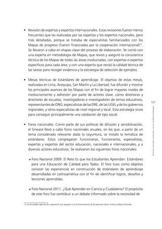 121
RETOSDELADIFUSIÓN,VALIDACIÓNYUSODELOSMAPASDEPROGRESO
•	 Revisión de expertas y expertos internacionales. Estas revisiones fueron menos
frecuentes que las realizadas por las expertas y los expertos nacionales, pero
más detalladas, porque se trataba de especialistas familiarizados con los
Mapas de progreso (fueron financiadas por la cooperación internacional)12
.
Se llevaron a cabo en etapas clave del proceso de elaboración. Se contó con
una experta en metodología de Mapas, que revisó y aseguró la consistencia
técnica de los Mapas de todas las áreas involucradas; con expertas o expertos
específicos para cada área; y con una experta que revisó la calidad técnica de
las tareas para recoger evidencia y la estrategia de selección de ejemplos.
•	 Mesas técnicas de Estándares de aprendizaje. El objetivo de estas mesas,
realizadas en Lima, Arequipa, San Martín y La Libertad, fue difundir y mostrar
los principales avances de los Mapas con el fin de lograr mayores niveles de
involucramiento y adhesión por parte de actores clave, como directoras y
directores de escuelas; investigadoras e investigadores de temas educativos;
representantes de ONG; especialistas de las DRE, de las UGEL y de los gobiernos
regionales; y otros especialistas de nivel regional y local. Esta estrategia sirvió
para conseguir principalmente una validación de tipo social.
•	 Foros nacionales. Como parte de sus políticas de difusión y sensibilización,
el Sineace llevó a cabo foros nacionales anuales, en los que, a partir de un
tema considerado relevante dada la coyuntura, se instaló la temática de
estándares. Estos congregaron funcionarias, funcionarios, especialistas,
expertas y expertos del sector educación, nacionales e internacionales, y a
diversos actores educativos. Se realizaron los siguientes foros nocionales:
aForo Nacional 2009. El Reto Es que los Estudiantes Aprendan: Estándares
para una Educación de Calidad para Todos. El foro tuvo como objetivo
conocer las experiencias en construcción de estándares de aprendizaje
desarrolladas en Latinoamérica con el fin de identificar logros, desafíos y
lecciones aprendidas.
aForo Nacional 2011. ¿Qué Aprender en Ciencia y Ciudadanía? El propósito
de este foro fue contribuir a un debate informado sobre la necesidad de
12 Las principales agencias de cooperación que apoyaron con el financiamiento de las asesorías fueron Unicef y el Banco Mundial.	
 