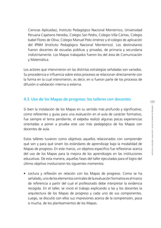 123
RETOSDELADIFUSIÓN,VALIDACIÓNYUSODELOSMAPASDEPROGRESO
Ciencias Aplicadas), Instituto Pedagógico Nacional Monterrico, Universidad
Peruana Cayetano Heredia, Colegio San Pedro, Colegio Villa Cáritas, Colegio
Isabel Flores de Oliva, Colegio Manuel Polo Jiménez y el colegio de aplicación
del IPNM (Instituto Pedagógico Nacional Monterrico). Los destinatarios
fueron docentes de escuelas públicas y privadas, de primaria y secundaria
indistintamente. Los Mapas trabajados fueron los del área de Comunicación
y Matemática.
Los actores que intervinieron en las distintas estrategias señaladas son variados.
Su procedencia e influencia sobre estos procesos se relacionan directamente con
la forma en la cual intervinieron, es decir, en si fueron parte de los procesos de
difusión o validación interna o externa.
4.3. Uso de los Mapas de progreso: los talleres con docentes
Si bien la instalación de los Mapas en su sentido más profundo y significativo,
como referentes y guías para una evaluación en el aula de carácter formativo,
fue siempre el tema pendiente, el exIpeba realizó algunas pocas experiencias
orientadas a poner a prueba este uso más pedagógico de los Mapas con
docentes de aula.
Estos talleres tuvieron como objetivos aquellos relacionados con comprender
qué son y para qué sirven los estándares de aprendizaje bajo la modalidad de
Mapas de progreso. En este marco, un objetivo específico fue reflexionar acerca
del uso de los Mapas para la mejora de los aprendizajes en las instituciones
educativas. De esta manera, aquellas fases del taller ejecutadas para el logro del
último objetivo involucraron los siguientes momentos:
•	 Lectura y reflexión en relación con los Mapas de progreso. Como se ha
señalado,unodeloselementoscentralesdelaevaluaciónformativaeselmarco
de referencia a partir del cual el profesorado debe interpretar la evidencia
recogida. En el taller, se inició el trabajo explicando a las y los docentes la
arquitectura de los Mapas de progreso y cada uno de sus componentes.
Luego, se discutió con ellos sus impresiones acerca de la comprensión, poca
o mucha, de los planteamientos de los Mapas.
 
