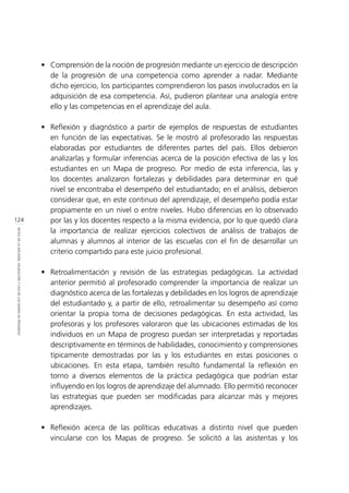 124
RETOSDELADIFUSIÓN,VALIDACIÓNYUSODELOSMAPASDEPROGRESO
•	 Comprensión de la noción de progresión mediante un ejercicio de descripción
de la progresión de una competencia como aprender a nadar. Mediante
dicho ejercicio, los participantes comprendieron los pasos involucrados en la
adquisición de esa competencia. Así, pudieron plantear una analogía entre
ello y las competencias en el aprendizaje del aula.
•	 Reflexión y diagnóstico a partir de ejemplos de respuestas de estudiantes
en función de las expectativas. Se le mostró al profesorado las respuestas
elaboradas por estudiantes de diferentes partes del país. Ellos debieron
analizarlas y formular inferencias acerca de la posición efectiva de las y los
estudiantes en un Mapa de progreso. Por medio de esta inferencia, las y
los docentes analizaron fortalezas y debilidades para determinar en qué
nivel se encontraba el desempeño del estudiantado; en el análisis, debieron
considerar que, en este continuo del aprendizaje, el desempeño podía estar
propiamente en un nivel o entre niveles. Hubo diferencias en lo observado
por las y los docentes respecto a la misma evidencia, por lo que quedó clara
la importancia de realizar ejercicios colectivos de análisis de trabajos de
alumnas y alumnos al interior de las escuelas con el fin de desarrollar un
criterio compartido para este juicio profesional.
•	 Retroalimentación y revisión de las estrategias pedagógicas. La actividad
anterior permitió al profesorado comprender la importancia de realizar un
diagnóstico acerca de las fortalezas y debilidades en los logros de aprendizaje
del estudiantado y, a partir de ello, retroalimentar su desempeño así como
orientar la propia toma de decisiones pedagógicas. En esta actividad, las
profesoras y los profesores valoraron que las ubicaciones estimadas de los
individuos en un Mapa de progreso puedan ser interpretadas y reportadas
descriptivamente en términos de habilidades, conocimiento y comprensiones
típicamente demostradas por las y los estudiantes en estas posiciones o
ubicaciones. En esta etapa, también resultó fundamental la reflexión en
torno a diversos elementos de la práctica pedagógica que podrían estar
influyendo en los logros de aprendizaje del alumnado. Ello permitió reconocer
las estrategias que pueden ser modificadas para alcanzar más y mejores
aprendizajes.
•	 Reflexión acerca de las políticas educativas a distinto nivel que pueden
vincularse con los Mapas de progreso. Se solicitó a las asistentas y los
 