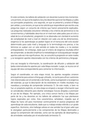 126
RETOSDELADIFUSIÓN,VALIDACIÓNYUSODELOSMAPASDEPROGRESO
En este contexto, los talleres de validación con docentes tuvieron tres momentos:
uno primero, en que se les explicó a las y los docentes qué eran los Mapas y cuáles
sus principales propósitos; uno segundo, en que se presentó y analizó el Mapa
por validar; y uno tercero, en que se les solicitó que respondieran por escrito unas
preguntas según un conjunto de criterios que fueron previamente explicados.
Las preguntas realizadas estuvieron referidas a los criterios de pertinencia (si los
conocimientos y habilidades descritos en el nivel eran adecuados para el ciclo o
edad de la o el estudiante), progresión (si se observaba con claridad el aumento
de complejidad de nivel a nivel en relación con cada una de las dimensiones),
exigencia (si los aprendizajes se podían lograr en el transcurso del ciclo escolar
determinado para cada nivel) y lenguaje (si la terminología era precisa, si los
términos se usaban con un solo sentido en todos los niveles y si no existían
ambigüedades). Sin embargo, dado que el criterio de exigencia resultaba difícil
de comprender, se decidió simplificar la metodología en la búsqueda por recoger
aportes cada vez más significativos. Así, se consultó la progresión en siete niveles
y se recogieron aportes relacionados con los criterios de pertinencia y lenguaje.
Una vez recogida la información, la coordinación de difusión y validación del
Ipeba sistematizaba los aportes por cada Mapa revisado. Luego, se reunía con el
equipo del área correspondiente para comentar la información.
Según el coordinador, en esta etapa inicial, los aportes recogidos sirvieron
principalmente para aclarar el lenguaje utilizado, no tanto para afinar cuestiones
más relacionadas con el contenido o de fondo, como la progresión o la exigencia
del estándar, ya que la descripción de los estándares en niveles resultaba muy
novedosa y compleja de comprender (entrevista 7). De este modo, si bien no
fue un propósito explícito, en esta etapa se empezó a recoger información que
se consideraba relevante para diseñar estrategias futuras dirigidas a promover
el uso de los Mapas. Por ejemplo, una crítica común hecha a los Mapas por
parte de las y los docentes en los talleres de validación fue que plantearan
logros esperados por ciclos. Esta característica, señalaban, impedía que el
Mapa les fuera útil para monitorear continuamente el avance progresivo del
aprendizaje de cada estudiante, dado que su trabajo estaba referido a un grado
específico. Asimismo, otro hallazgo valioso en ese sentido fue el gran valor que
le otorgaban particularmente a los componentes de los Mapas destinados a
apoyar la comprensión del estándar, como son los ejemplos de desempeños y
de actividades realizadas por el estudiantado (entrevista 7).
 