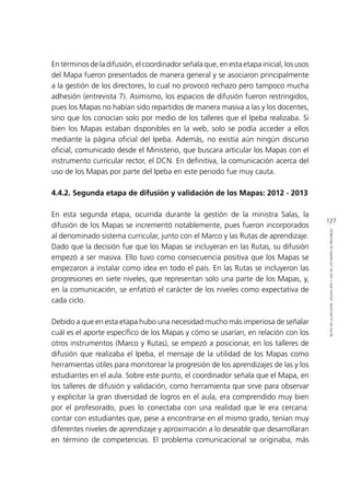 127
RETOSDELADIFUSIÓN,VALIDACIÓNYUSODELOSMAPASDEPROGRESO
En términos de la difusión, el coordinador señala que, en esta etapa inicial, los usos
del Mapa fueron presentados de manera general y se asociaron principalmente
a la gestión de los directores, lo cual no provocó rechazo pero tampoco mucha
adhesión (entrevista 7). Asimismo, los espacios de difusión fueron restringidos,
pues los Mapas no habían sido repartidos de manera masiva a las y los docentes,
sino que los conocían solo por medio de los talleres que el Ipeba realizaba. Si
bien los Mapas estaban disponibles en la web, solo se podía acceder a ellos
mediante la página oficial del Ipeba. Además, no existía aún ningún discurso
oficial, comunicado desde el Ministerio, que buscara articular los Mapas con el
instrumento curricular rector, el DCN. En definitiva, la comunicación acerca del
uso de los Mapas por parte del Ipeba en este periodo fue muy cauta.
4.4.2. Segunda etapa de difusión y validación de los Mapas: 2012 - 2013
En esta segunda etapa, ocurrida durante la gestión de la ministra Salas, la
difusión de los Mapas se incrementó notablemente, pues fueron incorporados
al denominado sistema curricular, junto con el Marco y las Rutas de aprendizaje.
Dado que la decisión fue que los Mapas se incluyeran en las Rutas, su difusión
empezó a ser masiva. Ello tuvo como consecuencia positiva que los Mapas se
empezaron a instalar como idea en todo el país. En las Rutas se incluyeron las
progresiones en siete niveles, que representan solo una parte de los Mapas, y,
en la comunicación, se enfatizó el carácter de los niveles como expectativa de
cada ciclo.
Debido a que en esta etapa hubo una necesidad mucho más imperiosa de señalar
cuál es el aporte específico de los Mapas y cómo se usarían, en relación con los
otros instrumentos (Marco y Rutas), se empezó a posicionar, en los talleres de
difusión que realizaba el Ipeba, el mensaje de la utilidad de los Mapas como
herramientas útiles para monitorear la progresión de los aprendizajes de las y los
estudiantes en el aula. Sobre este punto, el coordinador señala que el Mapa, en
los talleres de difusión y validación, como herramienta que sirve para observar
y explicitar la gran diversidad de logros en el aula, era comprendido muy bien
por el profesorado, pues lo conectaba con una realidad que le era cercana:
contar con estudiantes que, pese a encontrarse en el mismo grado, tenían muy
diferentes niveles de aprendizaje y aproximación a lo deseable que desarrollaran
en término de competencias. El problema comunicacional se originaba, más
 