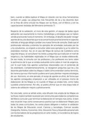 128
RETOSDELADIFUSIÓN,VALIDACIÓNYUSODELOSMAPASDEPROGRESO
bien, cuando se debía explicar el Mapa en relación con las otras herramientas
también en juego. Las preguntas más frecuentes de las y los docentes iban
en la línea de cómo vincular los Mapas con las Rutas, con el Marco y con las
capacitaciones recibidas del Ministerio (entrevista 7).
Respecto de la validación, al inicio de esta gestión, el equipo de Ipeba siguió
aplicando casi exactamente la misma metodología y estrategias que se habían
venido practicando hasta el momento. Sin embargo, el desafío de poder recoger
aportes de las y los docentes que no se concentraran prioritariamente en aspectos
referidos al lenguaje obligó a probar una nueva forma de consulta. Dado que el
profesorado valoraba y entendía los ejemplos de actividades realizadas por las
y los estudiantes, se empezó a consultar sobre esos ejemplos (y ya no sobre los
estándares mismos). Así, en el caso del Mapa de Lectura de Castellano como
segunda lengua, se consultaron los textos y preguntas que traducían el nivel de
exigencia y las habilidades registradas en el Mapa que se estaba elaborando.
De ese modo, la consulta con las profesoras y los profesores era tanto sobre
la pertinencia de lo que se estaba evaluando como sobre el nivel de exigencia,
con lo cual hubo más aportes sustantivos relacionados con el contenido de
los estándares. Complementariamente, se recogieron preguntas que las y los
docentes planteaban sobre los Mapas o sobre cómo entendían ciertos términos,
de manera que esa información pudiera servir para plantear mejores estrategias
de uso. Asimismo, en este periodo, el recojo de aportes se afinó, de forma que
los aportes conseguidos empezaron a ser utilizados en el proceso mismo de
elaboración de los Mapas (y no cuando el Mapa ya estaba listo, como había
sucedido anteriormente). Por ello, se podría afirmar que en esta etapa todo el
sistema de validación mejoró cualitativamente.
Por otro lado, como se señaló antes, esta difusión más amplia de los Mapas vía
las Rutas implicó también la presión por construirlos para todas las competencias
del Marco curricular y por terminar la elaboración en tiempos más cortos. Si bien
esta situación trajo como consecuencia positiva que se elaboraran Mapas para
todas las áreas curriculares, los cortos plazos obligaron a realizar la validación
de los Mapas de Educación inicial, Ciencias y tecnología, Ciencias sociales
(Geografía, Historia, Economía), Arte, Educación física y Desarrollo personal solo
con los borradores de las progresiones en siete niveles, sin la evidencia de logros
de estudiantes.
 