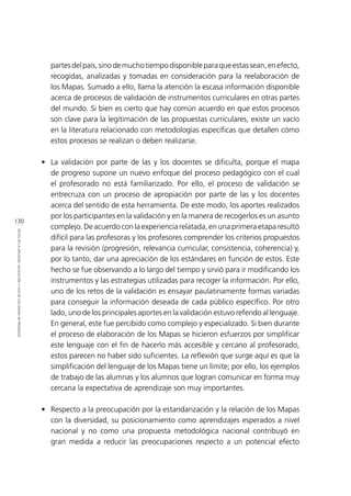 130
RETOSDELADIFUSIÓN,VALIDACIÓNYUSODELOSMAPASDEPROGRESO
partesdelpaís,sinodemuchotiempodisponibleparaqueestassean,enefecto,
recogidas, analizadas y tomadas en consideración para la reelaboración de
los Mapas. Sumado a ello, llama la atención la escasa información disponible
acerca de procesos de validación de instrumentos curriculares en otras partes
del mundo. Si bien es cierto que hay común acuerdo en que estos procesos
son clave para la legitimación de las propuestas curriculares, existe un vacío
en la literatura relacionado con metodologías específicas que detallen cómo
estos procesos se realizan o deben realizarse.
•	 La validación por parte de las y los docentes se dificulta, porque el mapa
de progreso supone un nuevo enfoque del proceso pedagógico con el cual
el profesorado no está familiarizado. Por ello, el proceso de validación se
entrecruza con un proceso de apropiación por parte de las y los docentes
acerca del sentido de esta herramienta. De este modo, los aportes realizados
por los participantes en la validación y en la manera de recogerlos es un asunto
complejo. De acuerdo con la experiencia relatada, en una primera etapa resultó
difícil para las profesoras y los profesores comprender los criterios propuestos
para la revisión (progresión, relevancia curricular, consistencia, coherencia) y,
por lo tanto, dar una apreciación de los estándares en función de estos. Este
hecho se fue observando a lo largo del tiempo y sirvió para ir modificando los
instrumentos y las estrategias utilizadas para recoger la información. Por ello,
uno de los retos de la validación es ensayar paulatinamente formas variadas
para conseguir la información deseada de cada público específico. Por otro
lado, uno de los principales aportes en la validación estuvo referido al lenguaje.
En general, este fue percibido como complejo y especializado. Si bien durante
el proceso de elaboración de los Mapas se hicieron esfuerzos por simplificar
este lenguaje con el fin de hacerlo más accesible y cercano al profesorado,
estos parecen no haber sido suficientes. La reflexión que surge aquí es que la
simplificación del lenguaje de los Mapas tiene un límite; por ello, los ejemplos
de trabajo de las alumnas y los alumnos que logran comunicar en forma muy
cercana la expectativa de aprendizaje son muy importantes.
•	 Respecto a la preocupación por la estandarización y la relación de los Mapas
con la diversidad, su posicionamiento como aprendizajes esperados a nivel
nacional y no como una propuesta metodológica nacional contribuyó en
gran medida a reducir las preocupaciones respecto a un potencial efecto
 