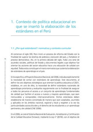 14
CONTEXTODEPOLÍTICAEDUCACIONALENQUESEINSERTÓLAELABORACIÓNDELOSESTÁNDARESENELPERÚ
1.1. ¿Por qué estándares?: normativa y contexto curricular
Al comenzar el siglo XXI, Perú inició un proceso de reforma del Estado con la
finalidad de superar las brechas de pobreza y exclusión del país, y fortalecer el
proceso democrático. Así, en la primera década del siglo, hubo una serie de
acuerdos sociales, políticas de Estado y documentos legales cuyo objetivo fue
orientar las acciones del sector educativo hacia una educación de calidad con
equidad. Todos estos constituyen el marco normativo que sustenta la elaboración
de estándares de aprendizaje en el país.
En lo específico, el Proyecto Educativo Nacional, del 2006, indicaba explícitamente
la necesidad de contar con estándares de aprendizaje. Este documento, al
definir los seis objetivos estratégicos que orientan la política educativa al 2021,
establece, en uno de ellos, la necesidad de definir estándares nacionales de
aprendizajes prioritarios y evaluarlos regularmente con la finalidad de asegurar
a todos los peruanos el acceso a un conjunto de aprendizajes fundamentales
de calidad que faciliten el acceso a nuevos y mayores aprendizajes, que sean
mensurables y comparables internacionalmente. Dichos estándares deben
establecerse de manera concertada de manera que sean aceptados, asumidos
y aplicados en los ámbitos nacional, regional y local y respeten a la vez las
particularidades socioculturales y el derecho de los estudiantes a un aprendizaje
pertinente y de calidad (CNE 2006).
En el 2006, se creó el Sistema Nacional de Evaluación, Acreditación y Certificación
de la Calidad Educativa (Sineace), mediante la Ley nº 28740, con el objetivo de
1.	Contexto de política educacional en
que se insertó la elaboración de los
estándares en el Perú
 