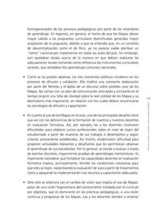 131
RETOSDELADIFUSIÓN,VALIDACIÓNYUSODELOSMAPASDEPROGRESO
homogeneizador de los procesos pedagógicos por parte de los estándares
de aprendizaje. En regiones, en general, el hecho de que los Mapas dieran
mayor cabida a las propuestas curriculares diversificadas generaba mayor
aceptación de la propuesta, debido a que se entendía que, en un contexto
de descentralización como el de Perú, ya no parecía viable plantear un
“cómo” nacional por implementar en todas las aulas del país. Sin embargo,
aún quedaban dudas acerca de la manera en que debían realizarse las
adecuaciones locales tomando como referencia los instrumentos curriculares
rectores, que señalaban los aprendizajes comunes nacionales.
•	 Como se ha podido observar, los tres momentos políticos incidieron en los
procesos de difusión y validación. Ello implicó una constante elaboración
por parte del Minedu y el Ipeba de un discurso sobre posibles usos de los
Mapas. No contar con un plan de comunicación articulado y constante en el
tiempo originó una falta de claridad sobre la real utilidad de los Mapas y su
destinatario más importante, en relación con los cuales debían encaminarse
las estrategias de difusión y capacitación.
•	 En cuanto al uso de los Mapas en el aula, uno de los principales desafíos tiene
que ver con las deficiencias de la formación de nuestras y nuestros docentes
en evaluación formativa. Así, por ejemplo, las y los docentes mostraron
dificultades para elaborar juicios profesionales sobre el nivel de logro del
estudiantado a partir de muestras de sus trabajos o desempeños y según
criterios previamente establecidos. Así mismo, evidenciaron dificultad para
proponer actividades relevantes y desafiantes que les permitieran observar
el aprendizaje de sus estudiantes. Por lo general, se tiende a evaluar a través
de eventos discretos, mayormente pruebas de aprendizajes memorísticos. Es
importante considerar que fortalecer las capacidades docentes en evaluación
formativa implica, principalmente, brindar las condiciones necesarias para
que esto se logre, replanteando la evaluación de aula a partir de lineamientos
claros y apoyando la implementación con recursos y capacitación adecuados.
•	 Otro reto se relaciona con el cambio de visión que implica el uso de Mapas:
pasar de una visión fragmentaria del conocimiento instalada por el currículo
por objetivos, que es dominante en las prácticas pedagógicas, a una visión
continua y progresiva de los Mapas. Las y los docentes tienden a enseñar
 