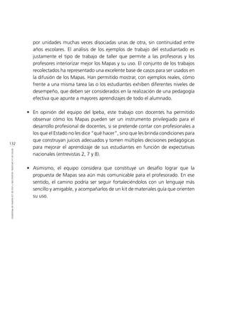 132
RETOSDELADIFUSIÓN,VALIDACIÓNYUSODELOSMAPASDEPROGRESO
por unidades muchas veces disociadas unas de otra, sin continuidad entre
años escolares. El análisis de los ejemplos de trabajo del estudiantado es
justamente el tipo de trabajo de taller que permite a las profesoras y los
profesores interiorizar mejor los Mapas y su uso. El conjunto de los trabajos
recolectados ha representado una excelente base de casos para ser usados en
la difusión de los Mapas. Han permitido mostrar, con ejemplos reales, cómo
frente a una misma tarea las o los estudiantes exhiben diferentes niveles de
desempeño, que deben ser considerados en la realización de una pedagogía
efectiva que apunte a mayores aprendizajes de todo el alumnado.
•	 En opinión del equipo del Ipeba, este trabajo con docentes ha permitido
observar cómo los Mapas pueden ser un instrumento privilegiado para el
desarrollo profesional de docentes, si se pretende contar con profesionales a
los que el Estado no les dice “qué hacer”, sino que les brinda condiciones para
que construyan juicios adecuados y tomen múltiples decisiones pedagógicas
para mejorar el aprendizaje de sus estudiantes en función de expectativas
nacionales (entrevistas 2, 7 y 8).
•	 Asimismo, el equipo considera que constituye un desafío lograr que la
propuesta de Mapas sea aún más comunicable para el profesorado. En ese
sentido, el camino podría ser seguir fortaleciéndolos con un lenguaje más
sencillo y amigable, y acompañarlos de un kit de materiales guía que orienten
su uso.
 