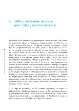 140
REFLEXIONESFINALES:LECCIONESAPRENDIDASYRECOMENDACIONES
La elaboración de estándares de aprendizaje en el Perú, definidos como Mapas
de progreso, ha sido un complejo y rico proceso extendido en el tiempo, que
suscita múltiples reflexiones en las que se intersecan dimensiones políticas,
técnicas y organizacionales (Ferrer 2006). El ámbito de lo político se vincula
con la toma de decisiones sobre el lugar de los estándares en el conjunto
de la política curricular y educativa del Perú, y la construcción, en distintas
etapas del proceso, de consensos, no exentos de tensiones, por parte de una
diversidad de actores (equipos técnicos, y autoridades políticas y educativas)
con diferentes percepciones, intereses y grados de poder. El ámbito de lo
técnico se vincula con el conjunto de decisiones referidas a las características
internas de los estándares, las cuales incluyen su propósito, enfoque y categorías
organizadoras que permitieron resolver de forma idónea las dificultades que
históricamente ha tenido nuestro sistema educativo para transmitir expectativas
claras de aprendizaje que orienten adecuadamente los esfuerzos pedagógicos.
Finalmente, el ámbito organizacional abarca desde la coordinación cotidiana
de los procesos de elaboración en los que participa un número importante de
profesionales, hasta el desarrollo de diversas estrategias de planificación, gestión
y comunicación al sistema para integrar y articular los estándares con la política
educativa y en las escuelas.
A lo largo del documento, se ha analizado ampliamente el proceso de
elaboración de estándares realizado a la fecha, y se han planteado reflexiones
y aprendizajes relacionados con los aspectos abordados. En esta parte, interesa
destacar algunas consideraciones globales sobre los desafíos mayores de una
política de estándares definidos como Mapas de progreso.
6.	 Reflexiones finales: lecciones 		
aprendidas y recomendaciones
 