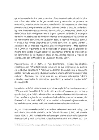 15
CONTEXTODEPOLÍTICAEDUCACIONALENQUESEINSERTÓLAELABORACIÓNDELOSESTÁNDARESENELPERÚ
garantizar que las instituciones educativas ofrezcan servicios de calidad, impulsar
una cultura de calidad en la gestión educativa y desarrollar los procesos de
evaluación, acreditación institucional y certificación de competencias laborales y
profesionales (Congreso de la República del Perú 2006). El artículo 21 de dicha
ley señalaba que el Instituto Peruano de Evaluación, Acreditación y Certificación
de la Calidad Educativa (Ipeba) “era el órgano operador del SINEACE encargado
de definir los estándares de medición internos e indicadores para garantizar en
las instituciones educativas de Educación Básica y Técnico-Productiva públicas
y privadas los niveles aceptables de calidad educativa, así como alentar la
aplicación de las medidas requeridas para su mejoramiento”. Más adelante,
en el 2007, el reglamento de la mencionada ley precisó que los procesos de
mejora de la calidad incluyen establecer estándares y criterios de evaluación de
los aprendizajes de la educación básica en los ámbitos nacional y regional en
coordinación con el Ministerio de Educación (Minedu 2007).
Posteriormente, en el 2011, el Plan Bicentenario1
recogió los objetivos
estratégicos del PEN estableciendo como uno de sus lineamientos de política,
en su objetivo estratégico 2, “eliminar las brechas de calidad entre la educación
pública y privada, y entre la educación rural y la urbana, atendiendo la diversidad
cultural”. Asimismo, fija como una de las acciones estratégicas “definir
estándares nacionales de aprendizajes prioritarios y evaluarlos regularmente”
(Ceplan 2011).
La decisión de definir estándares de aprendizaje se planteó normativamente en el
2006 y se ratificó en el 2011. Dicha decisión se entendió como un paso necesario
que debía seguirse debido a los desafíos que se observaban en materia curricular.
Estos desafíos surgían del reporte de resultados de las pruebas nacionales, del
Diseño Curricular Nacional (DCN), de los resultados de aprendizaje obtenidos en
las mediciones nacionales y del proceso de descentralización curricular.
Así, un primer antecedente de los estándares debe considerarse el trabajo que
realizaba la Unidad de Medición de la Calidad Educativa (UMC) del Minedu.
Desde 1996, la UMC hacía grandes esfuerzos por evaluar el currículo logrado en
diversos ciclos y áreas curriculares. La evaluación nacional realizada el 2001 (EN
1 El Plan Bicentenario es el primer Plan Estratégico de Desarrollo Nacional, desarrollado por el Centro Nacional de Planeamiento	
 