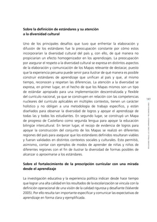 141
REFLEXIONESFINALES:LECCIONESAPRENDIDASYRECOMENDACIONES
Sobre la definición de estándares y su atención
a la diversidad cultural
Uno de los principales desafíos que tuvo que enfrentar la elaboración y
difusión de los estándares fue la preocupación constante por cómo estos
incorporarían la diversidad cultural del país y, con ello, de qué manera no
propiciarían un efecto homogenizador en los aprendizajes. La preocupación
por asegurar el respeto a la diversidad cultural se expresa en distintos aspectos
de la elaboración y comunicación de los Mapas relevante de destacar, puesto
que la experiencia peruana puede servir para ilustrar de qué manera es posible
construir estándares de aprendizaje que unifican al país y que, al mismo
tiempo, reconocen y respetan las diferencias. La atención a la diversidad se
expresa, en primer lugar, en el hecho de que los Mapas mismos son un tipo
de estándar apropiado para una implementación descentralizada y flexible
del currículo nacional, ya que se construyen en relación con las competencias
nucleares del currículo aplicables en múltiples contextos, tienen un carácter
holístico y no obligan a una metodología de trabajo específico, y están
diseñados para observar la diversidad de logros y apoyar el aprendizaje de
todas las y todos los estudiantes. En segundo lugar, se construyó un Mapa
de progreso de Castellano como segunda lengua para apoyar la educación
bilingüe intercultural. En tercer lugar, el recojo de evidencia de logros para
apoyar la construcción del conjunto de los Mapas se realizó en diferentes
regiones del país para asegurar que los estándares definidos resultaran viables
y fueran validados en distintos contextos sociales y culturales. Esto permitió,
asimismo, contar con ejemplos de modos de aprender de niñas y niños de
diferentes regiones con el fin de ilustrar la diversidad de formas posibles de
alcanzar o aproximarse a los estándares.
Sobre el fortalecimiento de la prescripción curricular con una mirada
desde el aprendizaje
La investigación educativa y la experiencia política indican desde hace tiempo
que lograr una alta calidad en los resultados de la escolarización se vincula con la
definición operacional de una visión de la calidad rigurosa y desafiante (Valverde
2005). Por ello resulta tan importante especificar y comunicar las expectativas de
aprendizaje en forma clara y ejemplificada.
 