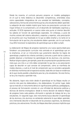 142
REFLEXIONESFINALES:LECCIONESAPRENDIDASYRECOMENDACIONES
Desde los noventa, el currículo peruano propone un modelo pedagógico
en el cual la meta didáctica es desarrollar competencias, entendidas estas
como capacidades integradoras de una variedad de habilidades, conceptos,
valoraciones y formas de conocimiento que las y los estudiantes deben aprender.
La adopción de este modelo implicó girar hacia una prescripción curricular con
mayor énfasis en la comprensión y en el desarrollo de habilidades cognitivas y
actitudes. El DCN representó un avance sobre este punto al intentar describir
los saberes en función de aprendizajes esperados. Sin embargo, a juicio de
muchos actores del sistema educativo y expertas y expertos, esta prescripción
se encuentra aún muy focalizada en lo que se debe enseñar y no tanto en la
formulación de lo que las y los estudiantes deben aprender, con lo cual resulta
muy difícil reconocer la expectativa de aprendizaje que se debe cumplir.
La elaboración de Mapas de progreso representa una nueva oportunidad para
fortalecer una prescripción curricular más centrada en el aprendizaje que en
la enseñanza, al ser un instrumento que justamente describe los logros de
aprendizaje y explicita los criterios centrales y comunes a partir de los cuales es
posible observar y monitorear los aprendizajes de las alumnas y los alumnos.
Realizar tal giro supone, por ejemplo, pasar de una prescripción que plantea como
meta que una niña o un niño debe comprender lo que lee a una prescripción
capaz de describir en qué consiste tal comprensión, cómo se manifiesta de
modos diversos, y cuál es el nivel de comprensión que se considera apropiado
en distintos momentos de la trayectoria escolar, todo ello con base en evidencias
de lo que resulta posible y desafiante para las y los estudiantes. De esta forma,
se las y los impulsa a aprender más.
No obstante, lograr esta visión desde el aprendizaje en los Mapas resulta un
enorme reto para las elaboradoras y los elaboradores. En primer lugar, dado
que se trata de un instrumento denso en significaciones políticas y pedagógicas,
el proceso de formulación consiste en una infinidad de decisiones políticas y
técnicas de distinta envergadura: desde la misma decisión de elaborar Mapas
de progreso hasta cada palabra, afirmación o ejemplo de trabajo de las y los
estudiantes. En segundo lugar, este instrumento busca describir el aprendizaje
de las alumnas y los alumnos no señalando solamente lo que deben aprender,
sino intentando describir el desarrollo de los procesos cognitivos, las destrezas
prácticas y las valoraciones. Por ello, los Mapas describen procesos implícitos que
 