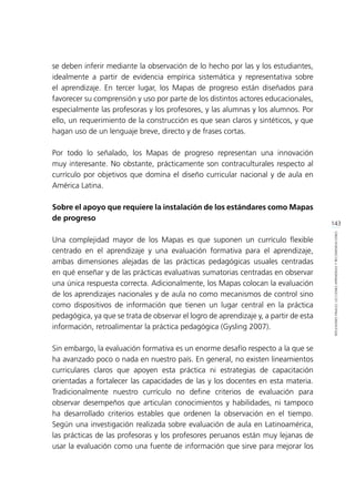 143
REFLEXIONESFINALES:LECCIONESAPRENDIDASYRECOMENDACIONES
se deben inferir mediante la observación de lo hecho por las y los estudiantes,
idealmente a partir de evidencia empírica sistemática y representativa sobre
el aprendizaje. En tercer lugar, los Mapas de progreso están diseñados para
favorecer su comprensión y uso por parte de los distintos actores educacionales,
especialmente las profesoras y los profesores, y las alumnas y los alumnos. Por
ello, un requerimiento de la construcción es que sean claros y sintéticos, y que
hagan uso de un lenguaje breve, directo y de frases cortas.
Por todo lo señalado, los Mapas de progreso representan una innovación
muy interesante. No obstante, prácticamente son contraculturales respecto al
currículo por objetivos que domina el diseño curricular nacional y de aula en
América Latina.
Sobre el apoyo que requiere la instalación de los estándares como Mapas
de progreso
Una complejidad mayor de los Mapas es que suponen un currículo flexible
centrado en el aprendizaje y una evaluación formativa para el aprendizaje,
ambas dimensiones alejadas de las prácticas pedagógicas usuales centradas
en qué enseñar y de las prácticas evaluativas sumatorias centradas en observar
una única respuesta correcta. Adicionalmente, los Mapas colocan la evaluación
de los aprendizajes nacionales y de aula no como mecanismos de control sino
como dispositivos de información que tienen un lugar central en la práctica
pedagógica, ya que se trata de observar el logro de aprendizaje y, a partir de esta
información, retroalimentar la práctica pedagógica (Gysling 2007).
Sin embargo, la evaluación formativa es un enorme desafío respecto a la que se
ha avanzado poco o nada en nuestro país. En general, no existen lineamientos
curriculares claros que apoyen esta práctica ni estrategias de capacitación
orientadas a fortalecer las capacidades de las y los docentes en esta materia.
Tradicionalmente nuestro currículo no define criterios de evaluación para
observar desempeños que articulan conocimientos y habilidades, ni tampoco
ha desarrollado criterios estables que ordenen la observación en el tiempo.
Según una investigación realizada sobre evaluación de aula en Latinoamérica,
las prácticas de las profesoras y los profesores peruanos están muy lejanas de
usar la evaluación como una fuente de información que sirve para mejorar los
 