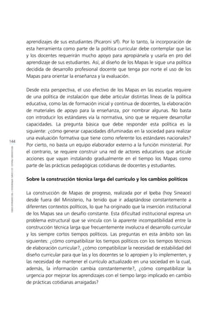 144
REFLEXIONESFINALES:LECCIONESAPRENDIDASYRECOMENDACIONES
aprendizajes de sus estudiantes (Picaroni s/f). Por lo tanto, la incorporación de
esta herramienta como parte de la política curricular debe contemplar que las
y los docentes requerirán mucho apoyo para apropiársela y usarla en pro del
aprendizaje de sus estudiantes. Así, al diseño de los Mapas le sigue una política
decidida de desarrollo profesional docente que tenga por norte el uso de los
Mapas para orientar la enseñanza y la evaluación.
Desde esta perspectiva, el uso efectivo de los Mapas en las escuelas requiere
de una política de instalación que debe articular distintas líneas de la política
educativa, como las de formación inicial y continua de docentes, la elaboración
de materiales de apoyo para la enseñanza, por nombrar algunas. No basta
con introducir los estándares vía la normativa, sino que se requiere desarrollar
capacidades. La pregunta básica que debe responder esta política es la
siguiente: ¿cómo generar capacidades difuminadas en la sociedad para realizar
una evaluación formativa que tiene como referente los estándares nacionales?
Por cierto, no basta un equipo elaborador externo a la función ministerial. Por
el contrario, se requiere construir una red de actores educativos que articule
acciones que vayan instalando gradualmente en el tiempo los Mapas como
parte de las prácticas pedagógicas cotidianas de docentes y estudiantes.
Sobre la construcción técnica larga del currículo y los cambios políticos
La construcción de Mapas de progreso, realizada por el Ipeba (hoy Sineace)
desde fuera del Ministerio, ha tenido que ir adaptándose constantemente a
diferentes contextos políticos, lo que ha originado que la inserción institucional
de los Mapas sea un desafío constante. Esta dificultad institucional expresa un
problema estructural que se vincula con la aparente incompatibilidad entre la
construcción técnica larga que frecuentemente involucra el desarrollo curricular
y los siempre cortos tiempos políticos. Las preguntas en esta ámbito son las
siguientes: ¿cómo compatibilizar los tiempos políticos con los tiempos técnicos
de elaboración curricular?, ¿cómo compatibilizar la necesidad de estabilidad del
diseño curricular para que las y los docentes se lo apropien y lo implementen, y
las necesidad de mantener el currículo actualizado en una sociedad en la cual,
además, la información cambia constantemente?, ¿cómo compatibilizar la
urgencia por mejorar los aprendizajes con el tiempo largo implicado en cambio
de prácticas cotidianas arraigadas?
 