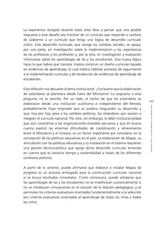145
REFLEXIONESFINALES:LECCIONESAPRENDIDASYRECOMENDACIONES
La experiencia recogida durante estos años lleva a pensar que una posible
respuesta a este desafío sea transitar de un currículo que responde a cambios
de Gobierno a un currículo que tenga una lógica de desarrollo curricular
cíclico. Este desarrollo curricular, que recoge los cambios sociales, se apoya,
por una parte, en investigación sobre la implementación y las experiencias
de las profesoras y los profesores y, por la otra, en investigación y evaluación
informativa sobre los aprendizajes de las y los estudiantes. Esta nueva lógica
hacia la que habría que transitar implica construir un diseño curricular basado
en evidencias de aprendizaje, lo cual implica habilitar procesos de seguimiento
a la implementación curricular y de recolección de evidencias de aprendizaje de
estudiantes.
Esta reflexión nos devuelve al tema institucional: ¿fue bueno que la elaboración
de estándares se planteara desde fuera del Ministerio? La respuesta a esta
pregunta no es sencilla. Por un lado, el hecho de que los estándares se
elaboraran desde una institución autónoma e independiente del Minedu
probablemente haya originado que se pudiera resguardar su desarrollo y
que, hoy por hoy, pese a los cambios políticos, los estándares aún existan e
integren el currículo nacional. Por otro, sin embargo, la débil institucionalidad
que aún caracteriza a las organizaciones estatales peruanas y que en buena
cuenta explicó las enormes dificultades de coordinación y alineamiento
entre el Ministerio y el Sineace, es un factor importante por considerar en la
concepción de las políticas educativas en el país. La elaboración de Mapas, su
articulación con las políticas educativas y su instalación en el sistema requieren
una gestión técnico-política que apoye dicho desarrollo curricular teniendo
en cuenta que se necesita tiempo y sostenibilidad a través de los diferentes
contextos políticos.
A partir de lo anterior, puede afirmarse que elaborar e instalar Mapas de
progreso es un proceso arriesgado para la construcción curricular nacional
si se busca resultados inmediatos. Como contracara, puede señalarse que
los aprendizajes de las y los estudiantes no se modificarán sustancialmente si
no se introducen innovaciones en el corazón de la relación pedagógica, y se
permutan los criterios evaluativos orientados fundamentalmente a la selección
por criterios evaluativos orientados al aprendizaje de todas las niñas y todos
los niños.
 