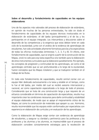146
REFLEXIONESFINALES:LECCIONESAPRENDIDASYRECOMENDACIONES
Sobre el desarrollo y fortalecimiento de capacidades en los equipos
elaboradores
Uno de los aspectos más valorados del proceso de elaboración de estándares,
en opinión de muchas de las personas entrevistadas, ha sido sin duda el
fortalecimiento de capacidades de los equipos técnicos involucrados en la
elaboración de estándares: el del Ipeba (principalmente) y el de las y los
participantes en el equipo integrado. Los intercambios y discusiones sobre el
desarrollo de las competencias y la exigencia que estas debían tener en cada
ciclo de la escolaridad, junto con el análisis de la evidencia de aprendizajes de
estudiantes, han sido actividades altamente formativas para las y los especialistas
de todas las oficinas involucradas (entrevistas 1, 2, 3, 5 y 8). En efecto, este
fortalecimiento de capacidades, que se originó a partir de la construcción de los
Mapas, sirvió no solo para esa tarea específica sino también para la elaboración
de otros instrumentos curriculares que se elaboraron paralelamente. Por ejemplo,
los conceptos de progresión y continuidad de los aprendizajes, así como el de
aprendizajes centrales que se van profundizando a lo largo de la escolaridad,
fueron conceptos que los Mapas instalaron y que se tradujeron también en el
trabajo de las Rutas.
En todo este fortalecimiento de capacidades, resultó central contar con un
equipo líder dedicado exclusivamente a la tarea y estable en el tiempo, como
lo fue el del Ipeba, por medio del cual se recibió asesoría internacional y
nacional, así como capacitación especializada a lo largo de todo el proceso.
Considerando que se trata de una construcción larga y que requiere de un
esfuerzo considerable en términos de capacitación de especialistas, resulta muy
importante crear las condiciones necesarias para darle continuidad y estabilidad
al equipo elaborador, de modo que se apoye el mejoramiento cíclico de los
Mapas, así como la construcción de materiales que apoyen su uso. Asimismo,
resulta recomendable que los equipos estén conformados por especialistas con
experiencia en elaboración de currículos y en evaluación de los aprendizajes.
Como la elaboración de Mapas exige contar con evidencias de aprendizaje
de estudiantes, y asegurar su claridad y pertinencia para las profesoras y los
profesores y las alumnas y los alumnos, es imprescindible que el proceso de
elaboración considere constantemente estrategias para la recolección de
 