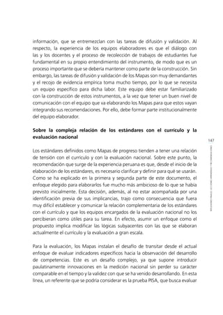 147
REFLEXIONESFINALES:LECCIONESAPRENDIDASYRECOMENDACIONES
información, que se entremezclan con las tareas de difusión y validación. Al
respecto, la experiencia de los equipos elaboradores es que el diálogo con
las y los docentes y el proceso de recolección de trabajos de estudiantes fue
fundamental en su propio entendimiento del instrumento, de modo que es un
proceso importante que se debería mantener como parte de la construcción. Sin
embargo, las tareas de difusión y validación de los Mapas son muy demandantes
y el recojo de evidencia empírica toma mucho tiempo, por lo que se necesita
un equipo específico para dicha labor. Este equipo debe estar familiarizado
con la construcción de estos instrumentos, a la vez que tener un buen nivel de
comunicación con el equipo que va elaborando los Mapas para que estos vayan
integrando sus recomendaciones. Por ello, debe formar parte institucionalmente
del equipo elaborador.
Sobre la compleja relación de los estándares con el currículo y la
evaluación nacional
Los estándares definidos como Mapas de progreso tienden a tener una relación
de tensión con el currículo y con la evaluación nacional. Sobre este punto, la
recomendación que surge de la experiencia peruana es que, desde el inicio de la
elaboración de los estándares, es necesario clarificar y definir para qué se usarán.
Como se ha explicado en la primera y segunda parte de este documento, el
enfoque elegido para elaborarlos fue mucho más ambicioso de lo que se había
previsto inicialmente. Esta decisión, además, al no estar acompañada por una
identificación previa de sus implicancias, trajo como consecuencia que fuera
muy difícil establecer y comunicar la relación complementaria de los estándares
con el currículo y que los equipos encargados de la evaluación nacional no los
percibieran como útiles para su tarea. En efecto, asumir un enfoque como el
propuesto implica modificar las lógicas subyacentes con las que se elaboran
actualmente el currículo y la evaluación a gran escala.
Para la evaluación, los Mapas instalan el desafío de transitar desde el actual
enfoque de evaluar indicadores específicos hacia la observación del desarrollo
de competencias. Este es un desafío complejo, ya que supone introducir
paulatinamente innovaciones en la medición nacional sin perder su carácter
comparable en el tiempo y la validez con que se ha venido desarrollando. En esta
línea, un referente que se podría considerar es la prueba PISA, que busca evaluar
 