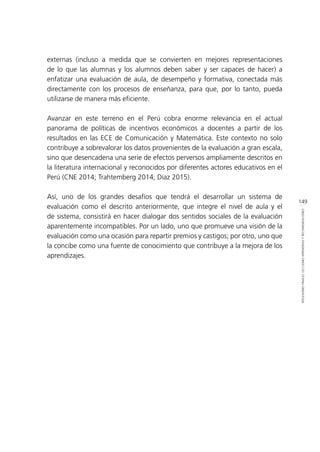 149
REFLEXIONESFINALES:LECCIONESAPRENDIDASYRECOMENDACIONES
externas (incluso a medida que se convierten en mejores representaciones
de lo que las alumnas y los alumnos deben saber y ser capaces de hacer) a
enfatizar una evaluación de aula, de desempeño y formativa, conectada más
directamente con los procesos de enseñanza, para que, por lo tanto, pueda
utilizarse de manera más eficiente.
Avanzar en este terreno en el Perú cobra enorme relevancia en el actual
panorama de políticas de incentivos económicos a docentes a partir de los
resultados en las ECE de Comunicación y Matemática. Este contexto no solo
contribuye a sobrevalorar los datos provenientes de la evaluación a gran escala,
sino que desencadena una serie de efectos perversos ampliamente descritos en
la literatura internacional y reconocidos por diferentes actores educativos en el
Perú (CNE 2014; Trahtemberg 2014; Díaz 2015).
Así, uno de los grandes desafíos que tendrá el desarrollar un sistema de
evaluación como el descrito anteriormente, que integre el nivel de aula y el
de sistema, consistirá en hacer dialogar dos sentidos sociales de la evaluación
aparentemente incompatibles. Por un lado, uno que promueve una visión de la
evaluación como una ocasión para repartir premios y castigos; por otro, uno que
la concibe como una fuente de conocimiento que contribuye a la mejora de los
aprendizajes.
 