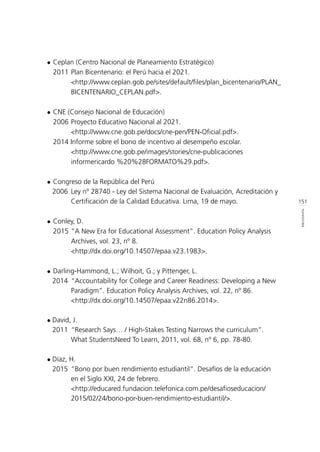 151
BIBLIOGRAFÍA
l	Ceplan (Centro Nacional de Planeamiento Estratégico)
	 2011 	Plan Bicentenario: el Perú hacia el 2021.
		 <http://www.ceplan.gob.pe/sites/default/files/plan_bicentenario/PLAN_	
	BICENTENARIO_CEPLAN.pdf>.
l	CNE (Consejo Nacional de Educación)
	 2006	Proyecto Educativo Nacional al 2021.
		 <http://www.cne.gob.pe/docs/cne-pen/PEN-Oficial.pdf>.
	 2014 Informe sobre el bono de incentivo al desempeño escolar.
		 <http://www.cne.gob.pe/images/stories/cne-publicaciones 		
	 informericardo %20%28FORMATO%29.pdf>.
l	Congreso de la República del Perú
	 2006 	Ley nº 28740 - Ley del Sistema Nacional de Evaluación, Acreditación y 	
			 Certificación de la Calidad Educativa. Lima, 19 de mayo.
l	Conley, D.
	 2015 	“A New Era for Educational Assessment”. Education Policy Analysis 	
	 Archives, vol. 23, nº 8.
		 <http://dx.doi.org/10.14507/epaa.v23.1983>.
l	Darling-Hammond, L.; Wilhoit, G.; y Pittenger, L.
	 2014 	“Accountability for College and Career Readiness: Developing a New 	
			 Paradigm”. Education Policy Analysis Archives, vol. 22, nº 86.
			<http://dx.doi.org/10.14507/epaa.v22n86.2014>.
l	David, J.
	 2011 	“Research Says… / High-Stakes Testing Narrows the curriculum”.
			 What StudentsNeed To Learn, 2011, vol. 68, nº 6, pp. 78-80.
l	Díaz, H.
	 2015 	“Bono por buen rendimiento estudiantil”. Desafíos de la educación
			 en el Siglo XXI, 24 de febrero.
			 <http://educared.fundacion.telefonica.com.pe/desafioseducacion/ 	
			2015/02/24/bono-por-buen-rendimiento-estudiantil/>.
 
