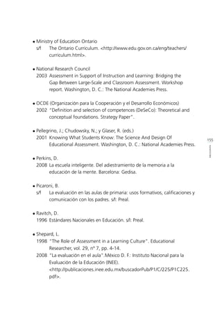 155
BIBLIOGRAFÍA
l	Ministry of Education Ontario
	 s/f 		 The Ontario Curriculum. <http://www.edu.gov.on.ca/eng/teachers/	
			curriculum.html>.
l	National Research Council
	 2003 	Assessment in Support of Instruction and Learning: Bridging the 	
			 Gap Between Large-Scale and Classroom Assessment. Workshop 	
			 report. Washington, D. C.: The National Academies Press.
l	OCDE (Organización para la Cooperación y el Desarrollo Económicos)
	 2002 	“Definition and selection of competences (DeSeCo): Theoretical and 	
			 conceptual foundations. Strategy Paper”.
l	Pellegrino, J.; Chudowsky, N.; y Glaser, R. (eds.)
	 2001 	Knowing What Students Know: The Science And Design Of 		
			 Educational Assessment. Washington, D. C.: National Academies Press.
l	Perkins, D.
	 2008 	La escuela inteligente. Del adiestramiento de la memoria a la 		
			 educación de la mente. Barcelona: Gedisa.
l	Picaroni, B.
	 s/f 		 La evaluación en las aulas de primaria: usos formativos, calificaciones y 	
			 comunicación con los padres. s/l: Preal.
l	Ravitch, D.
	 1996 	Estándares Nacionales en Educación. s/l: Preal.
l	Shepard, L.
	 1998 	“The Role of Assessment in a Learning Culture”. Educational 		
			 Researcher, vol. 29, nº 7, pp. 4-14.
	 2008 	“La evaluación en el aula”.México D. F.: Instituto Nacional para la 	
			 Evaluación de la Educación (INEE).
			<http://publicaciones.inee.edu.mx/buscadorPub/P1/C/225/P1C225.	
			pdf>.
 
