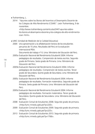 156
BIBLIOGRAFÍA
l	Trahtemberg, L.
	 2014 	 “Apuntes sobre los Bonos del Incentivo al Desempeño Docente de 	
		 los Colegios de Alto Rendimiento (COAR)”. León Trahtemberg, 9 de 	
		 noviembre.
		 <http://www.trahtemberg.com/articulos/2447-apuntes-sobre-		
		 los-bonos-al-desempeno-docente-y-los-colegios-de-alto-rendimiento-	
		 coar-.html>.
l	UMC (Unidad de Medición de la Calidad Educativa)
	 2004	 Una aproximación a la alfabetización lectora de los estudiantes
		 peruanos de 15 años. Resultados del Perú en la evaluación 		
		 internacional PISA. 				
		 Documento de trabajo nº 6. Lima: Ministerio de Educación del Perú.
	 2005a	Evaluación Nacional del Rendimiento Estudiantil 2004. Informe 		
		 pedagógico de resultados. Comprensión de textos escritos. Segundo 	
		 grado de Primaria. Sexto grado de Primaria. Lima: Ministerio de 		
		 Educación del Perú.
	 2005b	Evaluación Nacional del Rendimiento Estudiantil 2004. Informe 		
		 pedagógico de resultados. Comprensión de textos escritos. Tercer
		 grado de Secundaria. Quinto grado de Secundaria. Lima: Ministerio de 	
		 Educación del Perú.
	 2005c	 Evaluación Nacional del Rendimiento Estudiantil 2004. Informe 		
		 pedagógico de resultados. Formación matemática. Segundo grado de 	
		 Primaria. Sexto grado de Primaria. Lima: Ministerio de Educación del 	
		 Perú.
	 2005d	Evaluación Nacional del Rendimiento Estudiantil 2004. Informe 		
		 pedagógico de resultados. Formación matemática. Tercer grado de 	
		 Secundaria. Quinto grado de Secundaria. Lima: Ministerio de Educación 	
		 del Perú.
	 2008 	 Evaluación Censal de Estudiantes 2008. Segundo grado de primaria. 	
		 <http://umc.minedu.gob.pe/?p=220>.
	 2009 	 Evaluación Censal de Estudiantes 2009. Segundo grado de primaria. 	
		 <http://umc.minedu.gob.pe/?p=225>.
	 2013 	 Evaluación Censal de Estudiantes 2013. Segundo grado de primaria. 	
		 <http://umc.minedu.gob.pe/?p=1766>.
 