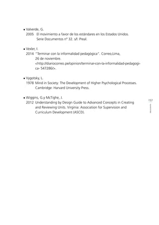 157
BIBLIOGRAFÍA
l	Valverde, G.
	 2005 	 El movimiento a favor de los estándares en los Estados Unidos.
		 Serie Documentos nº 32. s/l: Preal.
l	Vexler, I.
	 2014 	“Terminar con la informalidad pedagógica”. Correo,Lima,
			 26 de noviembre.
			<http://diariocorreo.pe/opinion/terminar-con-la-informalidad-pedagogi-	
			 ca- 547286/>.
l	Vygotsky, L.
	 1978 	Mind in Society: The Development of Higher Psychological Processes. 	
			 Cambridge: Harvard University Press.
l	Wiggins, G.y McTighe, J.
	 2012	 Understanding by Design Guide to Advanced Concepts in Creating 	
			 and Reviewing Units. Virginia: Association for Supervision and 		
			 Curriculum Development (ASCD).
 