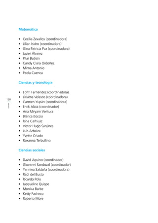 160
ANEXOS
Matemática
•	 Cecilia Zevallos (coordinadora)
•	 Lilian Isidro (coordinadora)
•	 Gina Patricia Paz (coordinadora)
•	 Javier Álvarez
•	 Pilar Butrón
•	 Candy Clara Ordoñez
•	 Mirna Antonio
•	 Paola Cuenca
Ciencias y tecnología
•	 Edith Fernández (coordinadora)
•	 Liriama Velasco (coordinadora)
•	 Carmen Yupán (coordinadora)
•	 Erick Alata (coordinador)
•	 Ana Miryam Ventura
•	 Blanca Boccio
•	 Rina Carhuaz
•	 Víctor Hugo Sanjines
•	 Luis Arbaiza
•	 Yvette Criado
•	 Roxanna Terbullino
Ciencias sociales
•	 David Aquino (coordinador)
•	 Giovanni Sandoval (coordinador)
•	 Yannina Saldaña (coordinadora)
•	 Raúl del Busto
•	 Ricardo Polo
•	 Jacqueline Quispe
•	 Monika Barbe
•	 Ketty Pacheco
•	 Roberto More
 