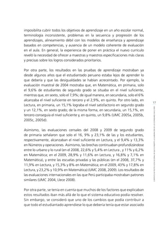 17
CONTEXTODEPOLÍTICAEDUCACIONALENQUESEINSERTÓLAELABORACIÓNDELOSESTÁNDARESENELPERÚ
imposibilita cubrir todos los objetivos de aprendizaje en un año escolar normal,
terminología inconsistente, problemas en la secuencia y progresión de los
aprendizajes, alineamiento débil con los modelos de enseñanza y aprendizaje
basados en competencias, y ausencia de un modelo coherente de evaluación
en el aula. En general, la experiencia de poner en práctica el nuevo currículo
reveló la necesidad de ofrecer a maestras y maestros especificaciones más claras
y precisas sobre los logros considerados prioritarios.
Por otra parte, los resultados en las pruebas de aprendizaje mostraban ya
desde algunos años que el estudiantado peruano estaba lejos de aprender lo
que debería y que las desigualdades se habían acrecentado. Por ejemplo, la
evaluación muestral de 2004 mostraba que, en Matemática, en primaria, solo
el 9,6% de estudiantes de segundo grado se situaba en el nivel suficiente,
mientras que, en sexto, solo el 7,9%; de igual manera, en secundaria, solo el 6%
alcanzaba el nivel suficiente en tercero y el 2,9%, en quinto. Por otro lado, en
Lectura, en primaria, un 15,1% lograba el nivel satisfactorio en segundo grado
y un 12,1%, en sexto grado; de la misma forma, en secundaria, un 15,1%, en
tercero conseguía el nivel suficiente y, en quinto, un 9,8% (UMC 2005a, 2005b,
2005c, 2005d).
Asimismo, las evaluaciones censales del 2008 y 2009 de segundo grado
de primaria señalaron que solo el 16, 9% y 23,1% de las y los estudiantes,
respectivamente, alcanzaban el nivel suficiente en Lectura, y el 9,4% y 13,3%
en Números y operaciones. Asimismo, las brechas continuaban profundizándose
entre lo urbano y lo rural (en el 2008, 22,6% y 5,4% en Lectura , y 11% y 6,2%
en Matemática; en el 2009, 28,9% y 11,6% en Lectura, y 16,8% y 7,1% en
Matemática), y entre las escuelas privadas y las públicas (en el 2008, 37,7% y
11,9% en Lectura, y 15,3% y 8% en Matemática; en el 2009, 43% y 17,8% en
Lectura, y 23,2% y 10,9% en Matemática) (UMC 2008, 2009). Los resultados de
las evaluaciones internacionales en las que Perú participaba mostraban patrones
similares (UMC 2004, Llece 2008).
Por otra parte, se tenía en cuenta que muchos de los factores que explicaban
estos resultados iban más allá de lo que el sistema educativo podía resolver.
Sin embargo, se consideró que uno de los cambios que podía contribuir a
que todo el estudiantado aprendiese lo que debería tenía que estar asociado
 