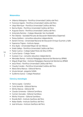 164
ANEXOS
Matemática
•	 Uldarico Malaspina - Pontificia Universidad Católica del Perú
•	 Francisco Ugarte - Pontificia Universidad Católica del Perú
•	 Lileya Manrique - Pontificia Universidad Católica del Perú
•	 Norma Rubio - Pontificia Universidad Católica del Perú
•	 Augusta Osorio - Pontificia Universidad Católica del Perú
•	 Antonieta Ramírez - Colegio Alexander Von Humboldt
•	 Flor Otárola - Sociedad Peruana de Educación Matemática (Sopemat)
•	 Teresa Arellano - consultora educativa independiente
•	 Daniel Chirinos - Universidad Nacional de Educación Enrique Guzmán y Valle
•	 Esperanza Trigoso - Instituto Apoyo
•	 Ana Ayala - Universidad Mayor de San Marcos
•	 Estela Vallejo - Pontificia Universidad Católica del Perú
•	 Paola Cuenca - Colegio Isabel Flores de Oliva (CIFO)
•	 Cucha García - Colegio Trener
•	 Gustavo Cruz - consultor educativo independiente
•	 Mercedes Ramos - Instituto Pedagógico Nacional de Monterrico (IPNM)
•	 Miguel Ángel Díaz - Instituto Pedagógico Nacional de Monterrico (IPNM)
•	 Jesús Flores - Pontificia Universidad Católica del Perú
•	 Claudia Canales - Pontificia Universidad Católica del Perú
•	 María Elena Marcos - Editorial Norma
•	 Ursula Asmad - proyecto SUMA
•	 Guillermo García - Colegio Pestalozzi
Ciencia y tecnología
•	 Yanira Loyola - Centofur		
•	 Carla Semorile - Editorial Norma	
•	 Mirtha Marcos - Editorial SM		
•	 Claudia Urmeneta - Editorial Santillana		
•	 Carmen Gonzales - Editorial Santillana		
•	 Mirtha Yrivarren - Editorial Santillana		
•	 Ricardo Bohl - Instituto Geofísico del Perú	
•	 Nobar Baella - Instituto Geofísico del Perú		
•	 José Ishitsuka - Instituto Geofísico del Perú	
 