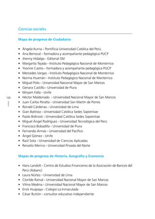 166
ANEXOS
Ciencias sociales
Mapa de progreso de Ciudadanía
•	 Ángela Iturria - Pontificia Universidad Católica del Perú.
•	 Ana Berrocal - formadora y acompañante pedagógica PUCP
•	 Jhenny Hidalgo - Editorial SM
•	 Margarita Tejada - Instituto Pedagógico Nacional de Monterrico
•	 Yvonne Castro - formadora y acompañante pedagógica PUCP
•	 Mercedes Vargas - Instituto Pedagógico Nacional de Monterrico
•	 Norma Huamán - Instituto Pedagógico Nacional de Monterrico
•	 Miguel Polo - Universidad Nacional Mayor de San Marcos	
•	 Genara Castillo - Universidad de Piura
•	 Miryam Falla - Unife
•	 Héctor Maldonado - Universidad Nacional Mayor de San Marcos	
•	 Juan Carlos Peralta - Universidad San Martín de Porres
•	 Ronald Cárdenas - Universidad de Lima
•	 Gian Battista - Universidad Católica Sedes Sapientiae
•	 Paolo Bidinost - Universidad Católica Sedes Sapientiae
•	 Miguel Ángel Rodríguez - Universidad Tecnológica del Perú
•	 Francisco Bobadilla - Universidad de Piura
•	 Fernando Armas - Universidad del Pacífico
•	 Ángel Gómez - Unife
•	 Raúl Sota - Universidad de Ciencias Aplicadas
•	 Renatto Merino - Universidad Privada del Norte
Mapas de progreso de Historia, Geografía y Economía
•	 Hans Landolt - Centro de Estudios Financieros de la Asociación de Bancos del
Perú (Asbanc)
•	 Laura Núñez - Universidad de Lima
•	 Clorilde Ramal - Universidad Nacional Mayor de San Marcos	
•	 Vilma Medina - Universidad Nacional Mayor de San Marcos	
•	 Erick Huapaya - Colegio La Inmaculada
•	 César Butrón - consultor educativo independiente
 