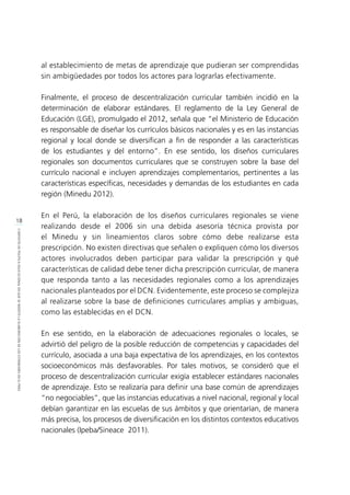 18
CONTEXTODEPOLÍTICAEDUCACIONALENQUESEINSERTÓLAELABORACIÓNDELOSESTÁNDARESENELPERÚ
al establecimiento de metas de aprendizaje que pudieran ser comprendidas
sin ambigüedades por todos los actores para lograrlas efectivamente.
Finalmente, el proceso de descentralización curricular también incidió en la
determinación de elaborar estándares. El reglamento de la Ley General de
Educación (LGE), promulgado el 2012, señala que “el Ministerio de Educación
es responsable de diseñar los currículos básicos nacionales y es en las instancias
regional y local donde se diversifican a fin de responder a las características
de los estudiantes y del entorno”. En ese sentido, los diseños curriculares
regionales son documentos curriculares que se construyen sobre la base del
currículo nacional e incluyen aprendizajes complementarios, pertinentes a las
características específicas, necesidades y demandas de los estudiantes en cada
región (Minedu 2012).
En el Perú, la elaboración de los diseños curriculares regionales se viene
realizando desde el 2006 sin una debida asesoría técnica provista por
el Minedu y sin lineamientos claros sobre cómo debe realizarse esta
prescripción. No existen directivas que señalen o expliquen cómo los diversos
actores involucrados deben participar para validar la prescripción y qué
características de calidad debe tener dicha prescripción curricular, de manera
que responda tanto a las necesidades regionales como a los aprendizajes
nacionales planteados por el DCN. Evidentemente, este proceso se complejiza
al realizarse sobre la base de definiciones curriculares amplias y ambiguas,
como las establecidas en el DCN.
En ese sentido, en la elaboración de adecuaciones regionales o locales, se
advirtió del peligro de la posible reducción de competencias y capacidades del
currículo, asociada a una baja expectativa de los aprendizajes, en los contextos
socioeconómicos más desfavorables. Por tales motivos, se consideró que el
proceso de descentralización curricular exigía establecer estándares nacionales
de aprendizaje. Esto se realizaría para definir una base común de aprendizajes
“no negociables”, que las instancias educativas a nivel nacional, regional y local
debían garantizar en las escuelas de sus ámbitos y que orientarían, de manera
más precisa, los procesos de diversificación en los distintos contextos educativos
nacionales (Ipeba/Sineace 2011).
 